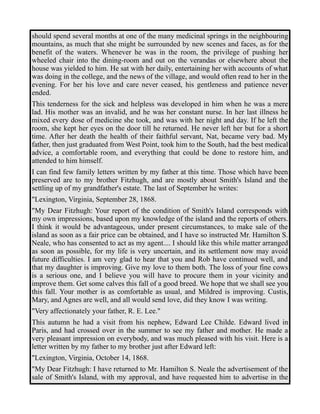 should spend several months at one of the many medicinal springs in the neighbouring 
mountains, as much that she might be surrounded by new scenes and faces, as for the 
benefit of the waters. Whenever he was in the room, the privilege of pushing her 
wheeled chair into the dining-room and out on the verandas or elsewhere about the 
house was yielded to him. He sat with her daily, entertaining her with accounts of what 
was doing in the college, and the news of the village, and would often read to her in the 
evening. For her his love and care never ceased, his gentleness and patience never 
ended. 
This tenderness for the sick and helpless was developed in him when he was a mere 
lad. His mother was an invalid, and he was her constant nurse. In her last illness he 
mixed every dose of medicine she took, and was with her night and day. If he left the 
room, she kept her eyes on the door till he returned. He never left her but for a short 
time. After her death the health of their faithful servant, Nat, became very bad. My 
father, then just graduated from West Point, took him to the South, had the best medical 
advice, a comfortable room, and everything that could be done to restore him, and 
attended to him himself. 
I can find few family letters written by my father at this time. Those which have been 
preserved are to my brother Fitzhugh, and are mostly about Smith's Island and the 
settling up of my grandfather's estate. The last of September he writes: 
"Lexington, Virginia, September 28, 1868. 
"My Dear Fitzhugh: Your report of the condition of Smith's Island corresponds with 
my own impressions, based upon my knowledge of the island and the reports of others. 
I think it would be advantageous, under present circumstances, to make sale of the 
island as soon as a fair price can be obtained, and I have so instructed Mr. Hamilton S. 
Neale, who has consented to act as my agent.... I should like this while matter arranged 
as soon as possible, for my life is very uncertain, and its settlement now may avoid 
future difficulties. I am very glad to hear that you and Rob have continued well, and 
that my daughter is improving. Give my love to them both. The loss of your fine cows 
is a serious one, and I believe you will have to procure them in your vicinity and 
improve them. Get some calves this fall of a good breed. We hope that we shall see you 
this fall. Your mother is as comfortable as usual, and Mildred is improving. Custis, 
Mary, and Agnes are well, and all would send love, did they know I was writing. 
"Very affectionately your father, R. E. Lee." 
This autumn he had a visit from his nephew, Edward Lee Childe. Edward lived in 
Paris, and had crossed over in the summer to see my father and mother. He made a 
very pleasant impression on everybody, and was much pleased with his visit. Here is a 
letter written by my father to my brother just after Edward left: 
"Lexington, Virginia, October 14, 1868. 
"My Dear Fitzhugh: I have returned to Mr. Hamilton S. Neale the advertisement of the 
sale of Smith's Island, with my approval, and have requested him to advertise in the 
 