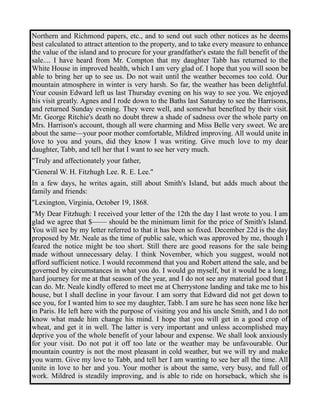 Northern and Richmond papers, etc., and to send out such other notices as he deems 
best calculated to attract attention to the property, and to take every measure to enhance 
the value of the island and to procure for your grandfather's estate the full benefit of the 
sale.... I have heard from Mr. Compton that my daughter Tabb has returned to the 
White House in improved health, which I am very glad of. I hope that you will soon be 
able to bring her up to see us. Do not wait until the weather becomes too cold. Our 
mountain atmosphere in winter is very harsh. So far, the weather has been delightful. 
Your cousin Edward left us last Thursday evening on his way to see you. We enjoyed 
his visit greatly. Agnes and I rode down to the Baths last Saturday to see the Harrisons, 
and returned Sunday evening. They were well, and somewhat benefited by their visit. 
Mr. George Ritchie's death no doubt threw a shade of sadness over the whole party on 
Mrs. Harrison's account, though all were charming and Miss Belle very sweet. We are 
about the same—your poor mother comfortable, Mildred improving. All would unite in 
love to you and yours, did they know I was writing. Give much love to my dear 
daughter, Tabb, and tell her that I want to see her very much. 
"Truly and affectionately your father, 
"General W. H. Fitzhugh Lee. R. E. Lee." 
In a few days, he writes again, still about Smith's Island, but adds much about the 
family and friends: 
"Lexington, Virginia, October 19, 1868. 
"My Dear Fitzhugh: I received your letter of the 12th the day I last wrote to you. I am 
glad we agree that $—— should be the minimum limit for the price of Smith's Island. 
You will see by my letter referred to that it has been so fixed. December 22d is the day 
proposed by Mr. Neale as the time of public sale, which was approved by me, though I 
feared the notice might be too short. Still there are good reasons for the sale being 
made without unnecessary delay. I think November, which you suggest, would not 
afford sufficient notice. I would recommend that you and Robert attend the sale, and be 
governed by circumstances in what you do. I would go myself, but it would be a long, 
hard journey for me at that season of the year, and I do not see any material good that I 
can do. Mr. Neale kindly offered to meet me at Cherrystone landing and take me to his 
house, but I shall decline in your favour. I am sorry that Edward did not get down to 
see you, for I wanted him to see my daughter, Tabb. I am sure he has seen none like her 
in Paris. He left here with the purpose of visiting you and his uncle Smith, and I do not 
know what made him change his mind. I hope that you will get in a good crop of 
wheat, and get it in well. The latter is very important and unless accomplished may 
deprive you of the whole benefit of your labour and expense. We shall look anxiously 
for your visit. Do not put it off too late or the weather may be unfavourable. Our 
mountain country is not the most pleasant in cold weather, but we will try and make 
you warm. Give my love to Tabb, and tell her I am wanting to see her all the time. All 
unite in love to her and you. Your mother is about the same, very busy, and full of 
work. Mildred is steadily improving, and is able to ride on horseback, which she is 
 