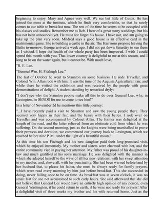 beginning to enjoy. Mary and Agnes very well. We see but little of Custis. He has 
joined the mess at the institute, which he finds very comfortable, so that he rarely 
comes to our table to breakfast now. The rest of the time he seems to be occupied with 
his classes and studies. Remember me to Rob. I hear of a great many weddings, but his 
has not been announced yet. He must not forget his house. I have not, and am going to 
take up the plan very soon. Mildred says a good house is an effective card in the 
matrimonial game. She is building a castle in the air. The Harrisons propose leaving the 
Baths to-morrow. George arrived a week ago. I did not get down Saturday to see them 
as I wished. I hope the health of the whole party has been improved. I wish I could 
spend this month with you. That lower country is delightful to me at this season, and I 
long to be on the water again, but it cannot be. With much love, 
"R. E. Lee. 
"General Wm. H. Fitzhugh Lee." 
The last of October he went to Staunton on some business. He rode Traveller, and 
Colonel Wm. Allan rode with him. It was the time of the Augusta Agricultural Fair, and 
while there he visited the exhibition and was received by the people with great 
demonstrations of delight. A student standing by remarked dryly: 
"I don't see why the Staunton people make all this to do over General Lee; why, in 
Lexington, he SENDS for me to come to see him!" 
In a letter of November 2d he mentions this little journey: 
"...I have recently paid a visit to Staunton and saw the young people there. They 
seemed very happy in their fair, and the beaux with their belles. I rode over on 
Traveller and was accompanied by Colonel Allan. The former was delighted at the 
length of the road, and the latter relieved from an obstinate cold from which he was 
suffering. On the second morning, just as the knights were being marshalled to prove 
their prowess and devotion, we commenced our journey back to Lexington, which we 
reached before nine P. M., under the light of a beautiful moon." 
At this time his son Fitzhugh and his new daughter paid their long-promised visit, 
which he enjoyed immensely. My mother and sisters were charmed with her, and the 
entire community vied in paying her attention. My father was proud of his daughter-in-law 
and much gratified at his son's marriage. He was delighted with the manner in 
which she adapted herself to the ways of all her new relations, with her sweet attention 
to my mother, and, above all, with her punctuality. She had been warned beforehand by 
her husband that, to please his father, she must be always ready for family prayers, 
which were read every morning by him just before breakfast. This she succeeded in 
doing, never failing once to be on time. As breakfast was at seven o'clock, it was no 
small feat for one not accustomed to such early hours. She said afterward that she did 
not believe that General Lee would have an entirely high opinion of any person, even 
General Washington, if he could return to earth, if he were not ready for prayers! After 
a delightful visit of three weeks my brother and his wife returned home. Just as the 
 