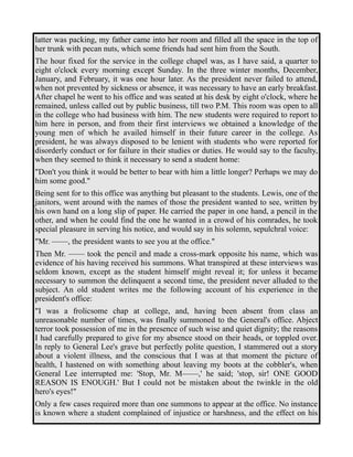 latter was packing, my father came into her room and filled all the space in the top of 
her trunk with pecan nuts, which some friends had sent him from the South. 
The hour fixed for the service in the college chapel was, as I have said, a quarter to 
eight o'clock every morning except Sunday. In the three winter months, December, 
January, and February, it was one hour later. As the president never failed to attend, 
when not prevented by sickness or absence, it was necessary to have an early breakfast. 
After chapel he went to his office and was seated at his desk by eight o'clock, where he 
remained, unless called out by public business, till two P.M. This room was open to all 
in the college who had business with him. The new students were required to report to 
him here in person, and from their first interviews we obtained a knowledge of the 
young men of which he availed himself in their future career in the college. As 
president, he was always disposed to be lenient with students who were reported for 
disorderly conduct or for failure in their studies or duties. He would say to the faculty, 
when they seemed to think it necessary to send a student home: 
"Don't you think it would be better to bear with him a little longer? Perhaps we may do 
him some good." 
Being sent for to this office was anything but pleasant to the students. Lewis, one of the 
janitors, went around with the names of those the president wanted to see, written by 
his own hand on a long slip of paper. He carried the paper in one hand, a pencil in the 
other, and when he could find the one he wanted in a crowd of his comrades, he took 
special pleasure in serving his notice, and would say in his solemn, sepulchral voice: 
"Mr. ——, the president wants to see you at the office." 
Then Mr. —— took the pencil and made a cross-mark opposite his name, which was 
evidence of his having received his summons. What transpired at these interviews was 
seldom known, except as the student himself might reveal it; for unless it became 
necessary to summon the delinquent a second time, the president never alluded to the 
subject. An old student writes me the following account of his experience in the 
president's office: 
"I was a frolicsome chap at college, and, having been absent from class an 
unreasonable number of times, was finally summoned to the General's office. Abject 
terror took possession of me in the presence of such wise and quiet dignity; the reasons 
I had carefully prepared to give for my absence stood on their heads, or toppled over. 
In reply to General Lee's grave but perfectly polite question, I stammered out a story 
about a violent illness, and the conscious that I was at that moment the picture of 
health, I hastened on with something about leaving my boots at the cobbler's, when 
General Lee interrupted me: 'Stop, Mr. M——,' he said; 'stop, sir! ONE GOOD 
REASON IS ENOUGH.' But I could not be mistaken about the twinkle in the old 
hero's eyes!" 
Only a few cases required more than one summons to appear at the office. No instance 
is known where a student complained of injustice or harshness, and the effect on his 
 