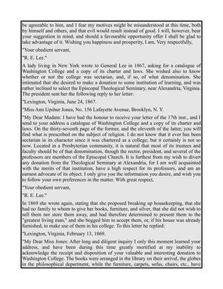 be agreeable to him, and I fear my motives might be misunderstood at this time, both 
by himself and others, and that evil would result instead of good. I will, however, bear 
your suggestion in mind, and should a favourable opportunity offer I shall be glad to 
take advantage of it. Wishing you happiness and prosperity, I am, Very respectfully, 
"Your obedient servant, 
"R. E. Lee." 
A lady living in New York wrote to General Lee in 1867, asking for a catalogue of 
Washington College and a copy of its charter and laws. She wished also to know 
whether or not the college was sectarian, and, if so, of what denomination. She 
intimated that she desired to make a donation to some institution of learning, and was 
rather inclined to select the Episcopal Theological Seminary, near Alexandria, Virginia. 
The president sent her the following reply to her letter: 
"Lexington, Virginia, June 24, 1867. 
"Miss Ann Upshur Jones, No. 156 Lafayette Avenue, Brooklyn, N. Y. 
"My Dear Madam: I have had the honour to receive your letter of the 17th inst., and I 
send to your address a catalogue of Washington College and a copy of its charter and 
laws. On the thirty-seventh page of the former, and the eleventh of the latter, you will 
find what is prescribed on the subject of religion. I do not know that it ever has been 
sectarian in its character since it was chartered as a college; but it certainly is not so 
now. Located in a Presbyterian community, it is natural that most of its trustees and 
faculty should be of that denomination, though the rector, president, and several of the 
professors are members of the Episcopal Church. It is furthest from my wish to divert 
any donation from the Theological Seminary at Alexandria, for I am well acquainted 
with the merits of that institution, have a high respect for its professors, and am an 
earnest advocate of its object. I only give you the information you desire, and wish you 
to follow your own preferences in the matter. With great respect, 
"Your obedient servant, 
"R. E. Lee." 
In 1869 she wrote again, stating that she proposed breaking up housekeeping, that she 
had no family to whom to give her books, furniture, and silver, that she did not wish to 
sell them nor store them away, and had therefore determined to present them to the 
"greatest living man," and she begged him to accept them, or, if his house was already 
furnished, to make use of them in his college. To this letter he replied: 
"Lexington, Virginia, February 13, 1869. 
"My Dear Miss Jones: After long and diligent inquiry I only this moment learned your 
address, and have been during this time greatly mortified at my inability to 
acknowledge the receipt and disposition of your valuable and interesting donation to 
Washington College. The books were arranged in the library on their arrival, the globes 
in the philosophical department, while the furniture, carpets, sofas, chairs, etc., have 
 