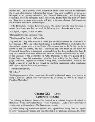 inquire, Mrs. Lee is indebted to our old friend Captain James May for the order from 
the present administration forbidding their return. They were valuable to her as having 
belonged to her great-grandmother (Mrs. General Washington), and having been 
bequeathed to her by her father. But as the country desires them, she must give them 
up. I hope their presence at the capital will keep in the remembrance of all Americans 
the principles and virtues of Washington...." 
To the Honourable Thomas Lawrence Jones, who endeavoured to have the order to 
restore the relics to Mrs. Lee executed, the following letter of thanks was written: 
"Lexington, Virginia, March 29, 1869. 
"Honourable Thomas Lawrence Jones, 
"Washington City, District of Columbia. 
"My Dear Sir: I beg to be allowed to tender you my sincere thanks for your efforts to 
have restored to Mrs. Lee certain family relics in the Patent Office in Washington. The 
facts related in your speech in the House of Representatives on the 3d inst., so far as 
known to me, are correct, and had I conceived the view taken of the matter by 
Congress I should have endeavoured to dissuade Mrs. Lee from applying for them. It 
may be a question with some whether the retention of these articles is more 'an insult,' 
in the language of the Committee on Public Buildings, 'to the loyal people of the 
United States,' than their restoration; but of this I am willing that they should be the 
judge, and since Congress has decided to keep them, she must submit. However, her 
thanks to you, sir, are not the less fervent for your kind intercession in her behalf, and 
with highest regards, I am, with great respect, 
"Your obedient servant, 
"R. E. Lee." 
Washington's opinion of this transaction, if it could be obtained, would be of interest to 
many Americans! [These relics were restored to the family in 1903 by the order of 
President McKinley.] 
Chapter XIX — Lee's 
Letters to His Sons 
The building of Robert's house—The General as a railroad delegate—Lionised in 
Baltimore—Calls on President Grant—Visits Alexandria—Declines to be interviewed 
—Interested in his grandson—The Washington portraits 
My father, being very anxious that I should build a good house on my farm, had agreed 
to supply the necessary means, and was interested in my plans and estimates. In a letter 
 