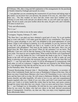 of February 18th, after a long and full explanation of the arrangements for the purchase 
of Smith's Island by Fitzhugh and myself, he writes: 
"...I am glad that you are considering the construction of your house and taking steps in 
the matter. Let me know how you advance, the amount of its cost, etc., and when I can 
help you.... The fine weather we have had this winter must have enabled you to 
advance in your farm work and put you ahead in that, so you will come out square, I 
hope. We are as usual, your poor mother about the same, the girls well, and I tolerable. 
All unite in much love. 
"Truly and affectionately, 
"R. E. Lee." 
A week later he writes to me on the same subject: 
"Lexington, Virginia, February 27, 1869. 
"My Dear Son: I am glad you have obtained a good pair of oxen. Try to get another 
pair to work with them. I will make good the deficit in my contribution. Your fences 
will be a great advantage to you, and I am delighted at the good appearance of your 
wheat. I hope it will continue to maturity. It is very probable, as you say, however, that 
it may fail in the grain. Should you find it so, would it not be well next year to 
experiment with phosphates? That must be the quality the land lacks. Have you yet 
heard from Mr. West about your house? What are the estimates? Let me know. The 
difficulty I fear now will be that the burning of the bricks may draw you away from 
your crops. You must try not to neglect them. What would the bricks cost if purchased? 
Ask F—— to cut the lumber for you. I will furnish the funds to pay for it. I hope the 
break in the mill will not prove serious, and that you may be able to make up your 
delay in plowing occasioned by the necessary hauling. I am very glad to hear that you 
and F—— can visit each other so easily. It will be advantageous to communicate with 
each other, as well as a pleasure. I suppose Tabb has not returned to the White House 
yet. I am delighted to hear that she and her boy are so well. They will make everything 
on the Pamunkey shine. We are all as usual. 
"General Breckenridge [General John C. Breckenridge, of Kentucky, ex-secretary of 
War of the Confederate South, had two sons at Washington College at this time. One of 
them was since United States Minister a the Court of St. Petersburg.] is on a visit to his 
sons and has been with us to-day. He will return to Baltimore Monday. He looks well, 
seems cheerful, and talks hopefully. All unite in love to you, and your acquaintances 
inquire regularly after you. I think of you very often, and wish I were nearer and could 
assist you. Custis is in better health this winter than he has been, and seems content, 
though his sisters look after him very closely. I have no news and never have. General 
B—— saw Fitzhugh Lee in Alexandria. He told him he was a great farmer now, and 
when he was away, his father, who had now taken to the land, showed uncommon 
signs of management. Good-bye, my dear son. May you enjoy every happiness prays 
your affectionate father, 
 
