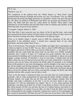 "R. E. Lee. 
"Robert E. Lee, Jr." 
The completion of the railroad from the "White House" to "West Point" made 
communication between Fitzhugh and myself very easy. On February 11th, my father 
had become the proud and happy possessor of a grandson, which event gave him great 
joy. Mr. West, an architect of Richmond, had drawn me up plans and estimates for a 
house. My father had also sent me a plan drawn by himself. These plans I had 
submitted to several builders and sent their bids to him to examine and consider. In the 
following letter, he gives me his opinion: 
"Lexington, Virginia, March 21, 1869. 
"My Dear Rob: I have received your two letters of the 3d and 9th insts., and would 
have answered the former before, but had written a few days before its date, and as our 
letters had been crossing each other, I determined to let them get right. 
"First, as to Smith's Island, I merely want to fulfil the conditions of the sale as 
prescribed in the published notice. I should have required them of any other 
purchasers, and must require them of you.... 
"Now as for the house: The estimates of your bidders are higher than I anticipated, and 
I think too high by at least $1,000. You see, there is about $1,000 difference between 
the highest and lowest of their offers you sent me. What does F—— say about it? I am 
confident that the could build that house here for but little over $2,000, including 
materials, and I could to it there, if I could get two good workmen. But you are 
unaccustomed to building, and I would not advise you to undertake it, unless you could 
engage a proper foreman. If, therefore, I were in your place, I should reject all the 
offers, unless the one you had not received when you wrote suited better. I would not, 
however, give up my house, but procure the bricks either by purchase or by making 
them on the ground, as was most advantageous, and the shingles in the same way, and 
get all the lumber and flooring prepared. While preparing the necessary materials, I 
would see the builder that made the lowest offer, or any other that I preferred, and get 
him to revise his estimate and cut it down, leaving him a margin for profit; and when 
satisfied with his offer, accept it and set him to work. 
"Now as for the means: I understood when you were here that you could manage the 
materials—that is, make arrangements for procuring the bricks, lumber, shingles, and 
flooring. Indeed, you might also get the lime and sand cheaper, perhaps, than the 
builder, and make a deduction on his bill. I can let you have funds to pay your 
contractor. If I did not understand you rightly—that is, if you cannot procure the 
materials, I can help you in them too. In fact, if you desire so much, I can let you have 
the whole amount, $3,500. you can have the use of it without interest, and return it to 
me when I require it, or sooner if you are able, as I take it from the fund I was saving 
for a homestead for your mother. At present, I cannot use it, and it is of no advantage to 
me, except its possession. Will that suit you? If it does not, let me know what will, and 
 