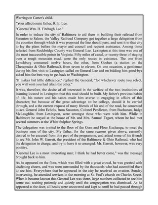 Warrington Carter's child. 
"Your affectionate father, R. E. Lee. 
"General Wm. H. Fitzhugh Lee." 
In order to induce the city of Baltimore to aid them in building their railroad from 
Staunton to Salem, the Valley Railroad Company got together a large delegation from 
the counties through which it was proposed the line should pass, and sent it to that city 
to lay the plans before the mayor and council and request assistance. Among those 
selected from Rockbridge County was General Lee. Lexington at this time was one of 
the most inaccessible points in Virginia. Fifty miles of canal, or twenty-three of staging 
over a rough mountain road, were the only routes in existence. The one from 
Lynchburg consumed twelve hours, the other, from Goshen (a station on the 
Chesapeake & Ohio Railroad), from seven to eleven. On one occasion, a gentleman 
during his first visit to Lexington called on General Lee and on bidding him good-bye 
asked him the best way to get back to Washington. 
"It makes but little difference," replied the General, "for whichever route you select, 
you will wish you had taken the other." 
It was, therefore, the desire of all interested in the welfare of the two institutions of 
learning located in Lexington that this road should be built. My father's previous habits 
of life, his nature and his tastes made him averse to engaging in affairs of this 
character; but because of the great advantage tot he college, should it be carried 
through, and a the earnest request of many friends of his and of the road, he consented 
to act. General John Echols, from Staunton, Colonel Pendleton, from Buchanan, Judge 
McLaughlin, from Lexington, were amongst those who went with him. While in 
Baltimore he stayed at the house of Mr. and Mrs. Samuel Tagart, whom he had met 
several summers at the White Sulphur Springs. 
The delegation was invited to the floor of the Corn and Flour Exchange, to meet the 
business men of the city. My father, for the same reasons given above, earnestly 
desired to be excused from this part of the programme, and asked some of his friends 
to see Mr. John W. Garrett, the president of the Baltimore & Ohio Railroad, who had 
the delegation in charge, and try to have it so arranged. Mr. Garrett, however, was very 
positive. 
"General Lee is a most interesting man; I think he had better come," was the message 
brought back to him. 
As he appeared on the floor, which was filled with a great crowd, he was greeted with 
deafening cheers, and was soon surrounded by the thousands who had assembled there 
to see him. Everywhere that he appeared in the city he received an ovation. Sunday 
intervening, he attended services in the morning at St. Paul's church on Charles Street. 
When it became known that General Lee was there, large numbers collected to see him 
come out, waiting patiently and quietly until the congregation was dismissed. As he 
appeared at the door, all heads were uncovered and kept so until he had passed through 
 