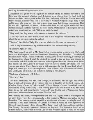 the long lines extending down the street. 
A reception was given by Mr. Tagart in his honour. There his friends crowded to see 
him, and the greatest affection and deference were shown him. He had lived in 
Baltimore about twenty years before this time, and many of his old friends were still 
there; besides, Baltimore had sent to the Army of Northern Virginia a large body of her 
noble sons, who were only too glad to greet once more their former commander. That 
he was still "a prisoner on parole," disfranchised from all civil rights, made their love 
for him stronger and their welcome the more hearty. On his return to Lexington, he was 
asked how he enjoyed his visit. With a sad smile, he said: 
"Very much; but they would make too much fuss over the old rebel." 
A few days after he came home, when one of his daughters remonstrated with him 
about the hat he was wearing, he replied: 
"You don't like this hat? Why, I have seen a whole cityful come out to admire it!" 
There is only a short note to my mother that I can find written during this trip: 
"Baltimore, April 27, 1869. 
"My Dear Mary: I am still at Mr. Tagart's, but propose going to-morrow to Ella's, and 
thence to Washington's, which will consume Wednesday and Thursday. If not obliged 
to return here, which I cannot tell till this evening or to-morrow morning, I will then go 
to Washington, where I shall be obliged to spend a day or two, and thence to 
Alexandria, so I shall not be able to return to Lexington till the last of next week. What 
has become of little Agnes? I have seen many of our old friends, of whom I will tell 
you on my return. I have bought you a little carriage, the best I could find, which I 
hope will enable you to take some pleasant rides. All send love. Give mine to Mildred, 
and Custis, and all friends. I am just about starting to Mrs. Baker's. 
"Truly and affectionately, R. E. Lee. 
"Mrs. M. C. Lee." 
The "Ella" mentioned was Mrs. Sam George, of Baltimore, who as a girl had always 
been a pet and favourite of my father. She was a daughter of his first cousin, Mr. 
Charles Henry Carter, of "Goodwood," Prince George County, Maryland, and a 
schoolmate of my sister Mary. Their country place was near Ellicott City. He went 
there to see her, and from there to "Lynwood," near by, the seat of Washington Peter, 
my mother's first cousin and an intimate friend of us all. 
On Saturday, my father, accompanied by Mr. and Mrs. Tagart, went to Washington on 
an early train. They drove immediately to the Executive Mansion and called on the 
President. This meeting was of no political significance whatever, but simply a call of 
courtesy. It had been intimated to General Lee that it would be most agreeable to 
General Grant to receive him. Mr. and Mrs. Tagart went with him, and they met there 
Mr. Motley, the newly appointed Minister of England. The interview lasted about 
fifteen minutes, and neither General Lee nor the President spoke a word on political 
 