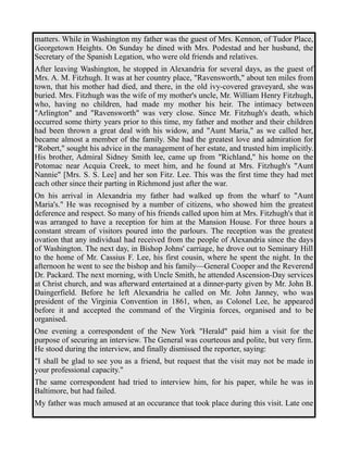 matters. While in Washington my father was the guest of Mrs. Kennon, of Tudor Place, 
Georgetown Heights. On Sunday he dined with Mrs. Podestad and her husband, the 
Secretary of the Spanish Legation, who were old friends and relatives. 
After leaving Washington, he stopped in Alexandria for several days, as the guest of 
Mrs. A. M. Fitzhugh. It was at her country place, "Ravensworth," about ten miles from 
town, that his mother had died, and there, in the old ivy-covered graveyard, she was 
buried. Mrs. Fitzhugh was the wife of my mother's uncle, Mr. William Henry Fitzhugh, 
who, having no children, had made my mother his heir. The intimacy between 
"Arlington" and "Ravensworth" was very close. Since Mr. Fitzhugh's death, which 
occurred some thirty years prior to this time, my father and mother and their children 
had been thrown a great deal with his widow, and "Aunt Maria," as we called her, 
became almost a member of the family. She had the greatest love and admiration for 
"Robert," sought his advice in the management of her estate, and trusted him implicitly. 
His brother, Admiral Sidney Smith lee, came up from "Richland," his home on the 
Potomac near Acquia Creek, to meet him, and he found at Mrs. Fitzhugh's "Aunt 
Nannie" [Mrs. S. S. Lee] and her son Fitz. Lee. This was the first time they had met 
each other since their parting in Richmond just after the war. 
On his arrival in Alexandria my father had walked up from the wharf to "Aunt 
Maria's." He was recognised by a number of citizens, who showed him the greatest 
deference and respect. So many of his friends called upon him at Mrs. Fitzhugh's that it 
was arranged to have a reception for him at the Mansion House. For three hours a 
constant stream of visitors poured into the parlours. The reception was the greatest 
ovation that any individual had received from the people of Alexandria since the days 
of Washington. The next day, in Bishop Johns' carriage, he drove out to Seminary Hill 
to the home of Mr. Cassius F. Lee, his first cousin, where he spent the night. In the 
afternoon he went to see the bishop and his family—General Cooper and the Reverend 
Dr. Packard. The next morning, with Uncle Smith, he attended Ascension-Day services 
at Christ church, and was afterward entertained at a dinner-party given by Mr. John B. 
Daingerfield. Before he left Alexandria he called on Mr. John Janney, who was 
president of the Virginia Convention in 1861, when, as Colonel Lee, he appeared 
before it and accepted the command of the Virginia forces, organised and to be 
organised. 
One evening a correspondent of the New York "Herald" paid him a visit for the 
purpose of securing an interview. The General was courteous and polite, but very firm. 
He stood during the interview, and finally dismissed the reporter, saying: 
"I shall be glad to see you as a friend, but request that the visit may not be made in 
your professional capacity." 
The same correspondent had tried to interview him, for his paper, while he was in 
Baltimore, but had failed. 
My father was much amused at an occurance that took place during this visit. Late one 
 