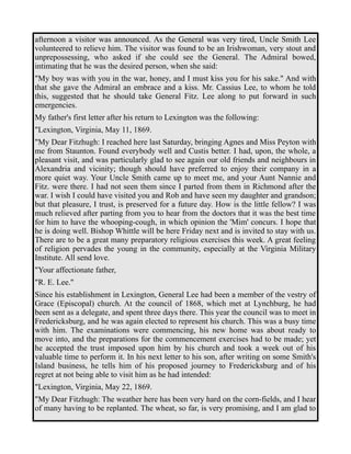 afternoon a visitor was announced. As the General was very tired, Uncle Smith Lee 
volunteered to relieve him. The visitor was found to be an Irishwoman, very stout and 
unprepossessing, who asked if she could see the General. The Admiral bowed, 
intimating that he was the desired person, when she said: 
"My boy was with you in the war, honey, and I must kiss you for his sake." And with 
that she gave the Admiral an embrace and a kiss. Mr. Cassius Lee, to whom he told 
this, suggested that he should take General Fitz. Lee along to put forward in such 
emergencies. 
My father's first letter after his return to Lexington was the following: 
"Lexington, Virginia, May 11, 1869. 
"My Dear Fitzhugh: I reached here last Saturday, bringing Agnes and Miss Peyton with 
me from Staunton. Found everybody well and Custis better. I had, upon, the whole, a 
pleasant visit, and was particularly glad to see again our old friends and neighbours in 
Alexandria and vicinity; though should have preferred to enjoy their company in a 
more quiet way. Your Uncle Smith came up to meet me, and your Aunt Nannie and 
Fitz. were there. I had not seen them since I parted from them in Richmond after the 
war. I wish I could have visited you and Rob and have seen my daughter and grandson; 
but that pleasure, I trust, is preserved for a future day. How is the little fellow? I was 
much relieved after parting from you to hear from the doctors that it was the best time 
for him to have the whooping-cough, in which opinion the 'Mim' concurs. I hope that 
he is doing well. Bishop Whittle will be here Friday next and is invited to stay with us. 
There are to be a great many preparatory religious exercises this week. A great feeling 
of religion pervades the young in the community, especially at the Virginia Military 
Institute. All send love. 
"Your affectionate father, 
"R. E. Lee." 
Since his establishment in Lexington, General Lee had been a member of the vestry of 
Grace (Episcopal) church. At the council of 1868, which met at Lynchburg, he had 
been sent as a delegate, and spent three days there. This year the council was to meet in 
Fredericksburg, and he was again elected to represent his church. This was a busy time 
with him. The examinations were commencing, his new home was about ready to 
move into, and the preparations for the commencement exercises had to be made; yet 
he accepted the trust imposed upon him by his church and took a week out of his 
valuable time to perform it. In his next letter to his son, after writing on some Smith's 
Island business, he tells him of his proposed journey to Fredericksburg and of his 
regret at not being able to visit him as he had intended: 
"Lexington, Virginia, May 22, 1869. 
"My Dear Fitzhugh: The weather here has been very hard on the corn-fields, and I hear 
of many having to be replanted. The wheat, so far, is very promising, and I am glad to 
 