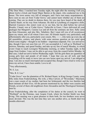 "My Dear Mary: I reached here Tuesday night, the night after the morning I left you, 
about twelve o'clock and found Major Barton at the depot, who conducted me to his 
house. The town seems very full of strangers, and I have met many acquaintances. I 
have seen no one yet from 'Cedar Grove,' and cannot learn whether any of them are 
coming. They are no doubt in distress there, for you may have heard of the death of 
Charles Stuart, on his way from Arkansas. He died at Lynchburg of congestive chills. 
Harriott Cazenove (his sister) went on to see him, but he died before her arrival. 
Rosalie, I heard, was at 'Cedar Grove,' Turbeville in Essex. I have delivered all your 
packages but Margaret's. Cassius Lee and all from the seminary are here. Sally came 
up from Gloucester, and also Mrs. Taliaferro. But I must tell you of all occurrences 
upon my return, and of all whom I have met. All friends inquire very particularly and 
affectionately after you, particularly your cousin, Mrs. ——, who turns up every day at 
all assemblies, corners, and places, with some anxious question on her mind upon 
which some mighty—thought to me hidden—importance depends. Fitz. Lee arrived to-day, 
though I have not seen him yet. If I can accomplish it, I will go to 'Richland' to-morrow, 
Saturday, and spend Sunday, and take up my line of march Monday, in which 
event I hope to reach Lexington Wednesday morning, or rather Tuesday night, in the 
stage from Goshen. I may not be able to get away from the council before Monday. In 
that case, I shall not arrive before Wednesday night. Tell the girls there are quantities of 
young girls here and people of all kinds. I hope that you are all well, and that 
everything will be ready to move into our new house upon my arrival. I am obliged to 
stop. I am also so much interrupted and occupied that, though I have tried to write ever 
since my arrival, I have been unable. Love to all. 
"Very affectionately, 
"R. E. Lee. 
"Mrs. R. E. Lee." 
"Cedar Grove" was the plantation of Dr. Richard Stuart, in King George County, some 
fifty miles from Fredericksburg. His wife, a Miss Calvert, of "Riversdale," Maryland, 
was a near cousin of my mother, had been her bridesmaid, and the two families had 
been intimate all their lives. All the persons mentioned by my father were cousins and 
friends, several of them old neighbours from Alexandria and the Theological Seminary 
near by. 
From Fredericksburg, after the completion of his duties at the council, he went to 
"Richland" on the Potomac, near Acquia Creek, where his brother Smith was then 
living. This meeting was a great pleasure to them both, for two brothers were never 
more devoted. This was the last time they saw one another alive, as Smith died two 
months afterward. 
 