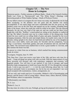 Chapter XX — The New 
Home in Lexington 
Numerous guests—Further sojourns at different Baths—Death of the General's brother, 
Smith Lee—Visits to "Ravensworth" and "The White House"—Meetings with 
interesting people at White Sulphur Springs—Death of Professor Preston 
On my father's return to Lexington the new house was ready. It adjoined the one he had 
been occupying, so the distance was not great and the transfer was easily 
accomplished. It was much larger and more comfortable than the one given up. My 
mother's room was on the first floor and opened out on the veranda, extending three 
sides of the house, where she could she could be rolled in her chair. This she enjoyed 
intensely, for she was very fond of the open air, and one could see her there every 
bright day, with Mrs. "Ruffner," a much petted cat, sitting on her shoulder or cradled in 
her lap. My father's favourite seat was in a deep window of the dining-room, from 
which his eyes could rest on rolling fields of grass and grain, bounded by the ever-changing 
mountains. After his early and simple dinner, he usually took a nap of a few 
minutes, sitting upright in his chair, his hand held and rubbed by one of his daughters. 
There was a new stable, warm and sunny, for Traveller and his companion, "Lucy 
Long," a cow-house, wood-shed, garden, and yard, all planned, laid out, and built by 
my father. The increased room enabled him to invite a great number to visit him, and 
this summer the house was full. 
In answer to a letter from me on business, which reached him during commencement 
week, he writes: 
"Lexington, Viriginia, June 19, 1869. 
"My Dear Son: I have just receive your letter of the 10th, and have only time for a 
word.... I hope all things are going well with you both. With the improvement of your 
farm, proceeds will increase, and, with experience, judgment, and economy, will 
augment greatly. You will have to get married if you wish to prosper, and must 
therefore make arrangements to build your house this fall. If I live through this coming 
week, I wish to pay you and F—— a visit the week following, about July 1st. I am 
trying to persuade Custis to accompany me, but he has not yet responded. I am very 
much occupied with examinations, visitors, arrangements, etc. 
"All are well, and would send love if accessible. Mildred is full of housekeeping and 
dresses, and the house is full of young ladies—Misses Jones, Albert, Burwell, Fairfax, 
and Wickham; others in expectation. Good-bye, 
"Affectionately your father, 
"R. E. Lee. 
"Robert E. Lee, Jr. 
Ten days later, he writes to his son, Fitzhugh, giving up his proposed visit to him at this 
 