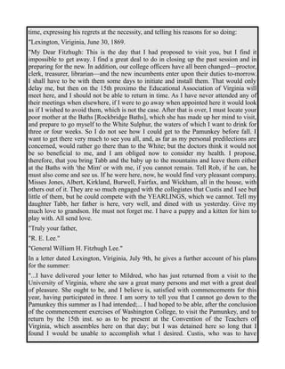 time, expressing his regrets at the necessity, and telling his reasons for so doing: 
"Lexington, Viriginia, June 30, 1869. 
"My Dear Fitzhugh: This is the day that I had proposed to visit you, but I find it 
impossible to get away. I find a great deal to do in closing up the past session and in 
preparing for the new. In addition, our college officers have all been changed—proctor, 
clerk, treasurer, librarian—and the new incumbents enter upon their duties to-morrow. 
I shall have to be with them some days to initiate and install them. That would only 
delay me, but then on the 15th proximo the Educational Association of Virginia will 
meet here, and I should not be able to return in time. As I have never attended any of 
their meetings when elsewhere, if I were to go away when appointed here it would look 
as if I wished to avoid them, which is not the case. After that is over, I must locate your 
poor mother at the Baths [Rockbridge Baths], which she has made up her mind to visit, 
and prepare to go myself to the White Sulphur, the waters of which I want to drink for 
three or four weeks. So I do not see how I could get to the Pamunkey before fall. I 
want to get there very much to see you all, and, as far as my personal predilections are 
concerned, would rather go there than to the White; but the doctors think it would not 
be so beneficial to me, and I am obliged now to consider my health. I propose, 
therefore, that you bring Tabb and the baby up to the mountains and leave them either 
at the Baths with 'the Mim' or with me, if you cannot remain. Tell Rob, if he can, he 
must also come and see us. If he were here, now, he would find very pleasant company, 
Misses Jones, Albert, Kirkland, Burwell, Fairfax, and Wickham, all in the house, with 
others out of it. They are so much engaged with the collegiates that Custis and I see but 
little of them, but he could compete with the YEARLINGS, which we cannot. Tell my 
daughter Tabb, her father is here, very well, and dined with us yesterday. Give my 
much love to grandson. He must not forget me. I have a puppy and a kitten for him to 
play with. All send love. 
"Truly your father, 
"R. E. Lee." 
"General William H. Fitzhugh Lee." 
In a letter dated Lexington, Viriginia, July 9th, he gives a further account of his plans 
for the summer: 
"...I have delivered your letter to Mildred, who has just returned from a visit to the 
University of Virginia, where she saw a great many persons and met with a great deal 
of pleasure. She ought to be, and I believe is, satisfied with commencements for this 
year, having participated in three. I am sorry to tell you that I cannot go down to the 
Pamunkey this summer as I had intended;... I had hoped to be able, after the conclusion 
of the commencement exercises of Washington College, to visit the Pamunkey, and to 
return by the 15th inst. so as to be present at the Convention of the Teachers of 
Virginia, which assembles here on that day; but I was detained here so long that I 
found I would be unable to accomplish what I desired. Custis, who was to have 
 