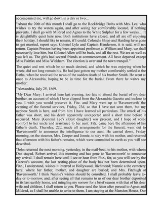 accompanied me, will go down in a day or two.... 
"About the 20th of this month I shall go to the Rockbridge Baths with Mrs. Lee, who 
wishes to try the waters again, and after seeing her comfortably located, if nothing 
prevents, I shall go with Mildred and Agnes to the White Sulphur for a few weeks.... It 
is delightfully quiet here now. Both institutions have closed, and all are off enjoying 
their holiday. I should like to remain, if I could. Colonels Shipp and Harding have gone 
to get married, report says. Colonel Lyle and Captain Henderson, it is said, will not 
return. Captain Preston having been appointed professor at William and Mary, we shall 
necessarily lose him, but Colonel Allen will be back, and all the rest. We are as well as 
you left us. The girls had several friends at commencement. All have departed except 
Miss Fairfax and Miss Wickham. The election is over and the town tranquil." 
The quiet and rest which he so much desired, and which he was enjoying when he 
wrote, did not long remain his. He had just gotten my mother comfortably settled at the 
Baths, when he received the news of the sudden death of his brother Smith. He went at 
once to Alexandria, hoping to be in time for the burial. From there he writes my 
mother: 
"Alexandria, July 25, 1869. 
"My Dear Mary: I arrived here last evening, too late to attend the burial of my dear 
brother, an account of which I have clipped from the Alexandria Gazette and inclose to 
you. I wish you would preserve it. Fitz. and Mary went up to 'Ravensworth' the 
evening of the funeral services, Friday, 23d, so that I have not seen them, but my 
nephew Smith is here, and from him I have learned all particulars. The attack of his 
father was short, and his death apparently unexpected until a short time before it 
occurred. Mary [General Lee's eldest daughter] was present, and I hope of some 
comfort to her uncle and assistance to her aunt. Fitz. came here the afternoon of his 
father's death, Thursday, 22d, made all arrangements for the funeral, went out to 
'Ravensworth' to announce the intelligence to our aunt. He carried down, Friday 
morning, on the steamer, Mrs. Cooper and Jennie, to stay with his mother, and returned 
that afternoon with his father's remains, which were committed to earth as you will see 
described. 
"John returned the next morning, yesterday, in the mail-boat, to his mother, with whom 
Dan stayed. Robert arrived this morning and has gone to 'Ravensworth' to announce 
my arrival. I shall remain here until I see or hear from Fitz., for, as you will see by the 
Gazette's account, the last resting-place of the body has not been determined upon. 
Fitz., I understand, wishes it interred at Hollywood, Richmond; Nannie a the cemetery 
here, where her father, mother, and daughter are buried; and Mrs. Fitzhugh at 
'Ravensworth.' I think Nannie's wishes should be consulted. I shall probably leave to-day 
or to-morrow, and, after seeing all that remains to us of our dear brother deposited 
in its last earthly home, and mingling my sorrow for a brief season with that of his dear 
wife and children, I shall return to you. Please send the letter after perusal to Agnes and 
Mildred, as I shall be unable to write to them. I am staying at the Mansion House. Our 
 