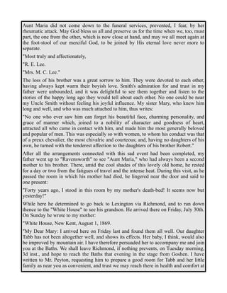 Aunt Maria did not come down to the funeral services, prevented, I fear, by her 
rheumatic attack. May God bless us all and preserve us for the time when we, too, must 
part, the one from the other, which is now close at hand, and may we all meet again at 
the foot-stool of our merciful God, to be joined by His eternal love never more to 
separate. 
"Most truly and affectionately, 
"R. E. Lee. 
"Mrs. M. C. Lee." 
The loss of his brother was a great sorrow to him. They were devoted to each other, 
having always kept warm their boyish love. Smith's admiration for and trust in my 
father were unbounded, and it was delightful to see them together and listen to the 
stories of the happy long ago they would tell about each other. No one could be near 
my Uncle Smith without feeling his joyful influence. My sister Mary, who knew him 
long and well, and who was much attached to him, thus writes: 
"No one who ever saw him can forget his beautiful face, charming personality, and 
grace of manner which, joined to a nobility of character and goodness of heart, 
attracted all who came in contact with him, and made him the most generally beloved 
and popular of men. This was especially so with women, to whom his conduct was that 
of a preux chevalier, the most chivalric and courteous; and, having no daughters of his 
own, he turned with the tenderest affection to the daughters of his brother Robert." 
After all the arrangements connected with this sad event had been completed, my 
father went up to "Ravensworth" to see "Aunt Maria," who had always been a second 
mother to his brother. There, amid the cool shades of this lovely old home, he rested 
for a day or two from the fatigues of travel and the intense heat. During this visit, as he 
passed the room in which his mother had died, he lingered near the door and said to 
one present: 
"Forty years ago, I stood in this room by my mother's death-bed! It seems now but 
yesterday!" 
While here he determined to go back to Lexington via Richmond, and to run down 
thence to the "White House" to see his grandson. He arrived there on Friday, July 30th. 
On Sunday he wrote to my mother: 
"White House, New Kent, August 1, 1869. 
"My Dear Mary: I arrived here on Friday last and found them all well. Our daughter 
Tabb has not been altogether well, and shows its effects. Her baby, I think, would also 
be improved by mountain air. I have therefore persuaded her to accompany me and join 
you at the Baths. We shall leave Richmond, if nothing prevents, on Tuesday morning, 
3d inst., and hope to reach the Baths that evening in the stage from Goshen. I have 
written to Mr. Peyton, requesting him to prepare a good room for Tabb and her little 
family as near you as convenient, and trust we may reach there in health and comfort at 
 