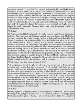 the time appointed. I hope I shall find you well and comfortable, and Markie in the 
enjoyment of every good. How are the poor little children? My previous letters will 
have informed you of everything important. I will supply all omissions when I see you. 
Custis is here, much improved. I have not yet seen Rob. Farmers here are threshing out 
their wheat, which occupies them closely. Fitzhugh's is turning out well, and he hopes 
to gather a fair crop. Robert came up last Wednesday with his friend Mr. Dallam, and 
went down Thursday. He was very well. Custis arrived Saturday week. Mr. Kepler is 
here and will preach at St. Peter's this morning. I hope to attend. Mr. Kepler says his 
health is much improved. Fitzhugh doses him with cholagogue. Good-bye. 
Affectionately yours, 
"R. E. Lee." 
St. Peter's was the old Colonial church a few miles away, in which General Washington 
and Mrs. Custis were married about one hundred years prior to this time. Mr. Kepler, 
the pastor, preached there twice a month. He lived in Richmond, and, to keep him free 
from fever-and-ague, my brother dosed him freely with cholagogue whenever he came 
down into the malarial country. I came up from Romancoke Sunday morning, arriving 
in time to be present at the christening of my nephew, which ceremony was decided on 
rather hurriedly in order that the grandfather might stand as godfather. After returning 
from the morning service at St. Peter's, where we all went, it was decided that the 
mother and child should go to the mountains with my father. As there were some 
preparations for the summer to be made, his daughter and her baby went to Petersburg 
that afternoon, agreeing to meet the General in Richmond Monday night and start for 
the Rockbridge Baths Tuesday morning. On Monday, he writes to a friend, with whom 
he had intended to stop for a day on his way back to Lexington: 
"White House, New Kent County, August 1, 1869. 
"...I had promised myself the pleasure of seeing you on my way to Lexington, of 
spending with you one short day to cheer and refresh me; but I shall travel up in a 
capacity that I have not undertaken for many years—as escort to a young mother and 
her infant, and it will require the concentration of all my faculties to perform my duties 
even with tolerable comfort to my charge.... I go up with my daughter, I may say this 
time, too, my youngest daughter [his daughter-in-law, Mrs. W. H. F. Lee], to place her 
with her mama at the Rockbridge Baths, the waters of which I hope will invigorate 
both mother and child, who have been wearied and weakened by the long attack of 
whooping-cough from which the latter has suffered. I came down from Richmond to 
spend Sunday and was fortunate enough to find here my three sons, but I am sorry to 
say but one daughter.... Most truly yours, 
"R. E. Lee." 
Monday night was spent in Richmond. It was soon known that General Lee was at the 
Exchange Hotel, and great numbers came to call upon him, so that he was compelled to 
hold an informal reception in the large parlours. The next day, with his "new daughter" 
 