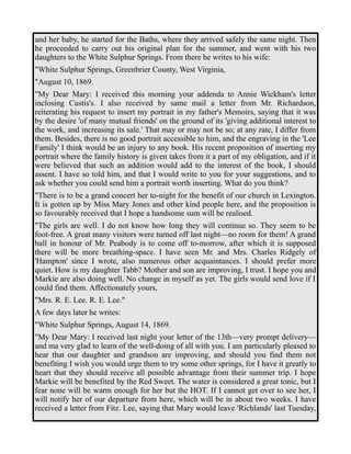 and her baby, he started for the Baths, where they arrived safely the same night. Then 
he proceeded to carry out his original plan for the summer, and went with his two 
daughters to the White Sulphur Springs. From there he writes to his wife: 
"White Sulphur Springs, Greenbrier County, West Virginia, 
"August 10, 1869. 
"My Dear Mary: I received this morning your addenda to Annie Wickham's letter 
inclosing Custis's. I also received by same mail a letter from Mr. Richardson, 
reiterating his request to insert my portrait in my father's Memoirs, saying that it was 
by the desire 'of many mutual friends' on the ground of its 'giving additional interest to 
the work, and increasing its sale.' That may or may not be so; at any rate, I differ from 
them. Besides, there is no good portrait accessible to him, and the engraving in the 'Lee 
Family' I think would be an injury to any book. His recent proposition of inserting my 
portrait where the family history is given takes from it a part of my obligation, and if it 
were believed that such an addition would add to the interest of the book, I should 
assent. I have so told him, and that I would write to you for your suggestions, and to 
ask whether you could send him a portrait worth inserting. What do you think? 
"There is to be a grand concert her to-night for the benefit of our church in Lexington. 
It is gotten up by Miss Mary Jones and other kind people here, and the proposition is 
so favourably received that I hope a handsome sum will be realised. 
"The girls are well. I do not know how long they will continue so. They seem to be 
foot-free. A great many visitors were turned off last night—no room for them! A grand 
ball in honour of Mr. Peabody is to come off to-morrow, after which it is supposed 
there will be more breathing-space. I have seen Mr. and Mrs. Charles Ridgely of 
'Hampton' since I wrote, also numerous other acquaintances. I should prefer more 
quiet. How is my daughter Tabb? Mother and son are improving, I trust. I hope you and 
Markie are also doing well. No change in myself as yet. The girls would send love if I 
could find them. Affectionately yours, 
"Mrs. R. E. Lee. R. E. Lee." 
A few days later he writes: 
"White Sulphur Springs, August 14, 1869. 
"My Dear Mary: I received last night your letter of the 13th—very prompt delivery— 
and ma very glad to learn of the well-doing of all with you. I am particularly pleased to 
hear that our daughter and grandson are improving, and should you find them not 
benefiting I wish you would urge them to try some other springs, for I have it greatly to 
heart that they should receive all possible advantage from their summer trip. I hope 
Markie will be benefited by the Red Sweet. The water is considered a great tonic, but I 
fear none will be warm enough for her but the HOT. If I cannot get over to see her, I 
will notify her of our departure from here, which will be in about two weeks. I have 
received a letter from Fitz. Lee, saying that Mary would leave 'Richlands' last Tuesday, 
 