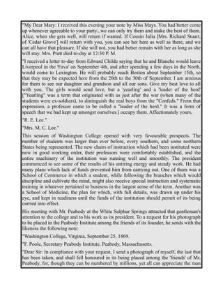 "My Dear Mary: I received this evening your note by Miss Mays. You had better come 
up whenever agreeable to your party...we can only try them and make the best of them. 
Alice, when she gets well, will return if wanted. If Cousin Julia [Mrs. Richard Stuart, 
of 'Cedar Grove'] will return with you, you can see her here as well as there, and we 
can all have that pleasure. If she will not, you had better remain with her as long as she 
will stay. Mrs. Pratt died to-day at 12:30 P. M. 
"I received a letter to-day from Edward Childe saying that he and Blanche would leave 
Liverpool in the 'Fava' on September 4th, and after spending a few days in the North, 
would come to Lexington. He will probably reach Boston about September 15th, so 
that they may be expected here from the 20th to the 30th of September. I am anxious 
for them to see our daughter and grandson and all our sons. Give my best love to all 
with you. The girls would send love, but a 'yearling' and a 'leader of the herd' 
["Yearling" was a term that originated with us just after the war (when many of the 
students were ex-soldiers), to distinguish the real boys from the "Confeds." From that 
expression, a professor came to be called a "leader of the herd." It was a form of 
speech that we had kept up amongst ourselves.] occupy them. Affectionately yours, 
"R. E. Lee." 
"Mrs. M. C. Lee." 
This session of Washington College opened with very favourable prospects. The 
number of students was larger than ever before, every southern, and some northern 
States being represented. The new chairs of instruction which had been instituted were 
now in good working order, their professors were comfortably established, and the 
entire machinery of the institution was running well and smoothly. The president 
commenced to see some of the results of his untiring energy and steady work. He had 
many plans which lack of funds prevented him from carrying out. One of them was a 
School of Commerce in which a student, while following the branches which would 
discipline and cultivate the mind, might also receive special instruction and systematic 
training in whatever pertained to business in the largest sense of the term. Another was 
a School of Medicine, the plan for which, with full details, was drawn up under his 
eye, and kept in readiness until the funds of the institution should permit of its being 
carried into effect. 
His meeting with Mr. Peabody at the White Sulphur Springs attracted that gentleman's 
attention to the college and to his work as its president. To a request for his photograph 
to be placed in the Peabody Institute among the friends of its founder, he sends with the 
likeness the following note: 
"Washington College, Virginia, September 25, 1869. 
"F. Poole, Secretary Peabody Institute, Peabody, Massachusetts. 
"Dear Sir: In compliance with your request, I send a photograph of myself, the last that 
has been taken, and shall fell honoured in its being placed among the 'friends' of Mr. 
Peabody, for, though they can be numbered by millions, yet all can appreciate the man 
 