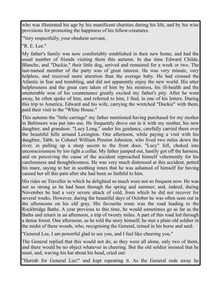 who was illustrated his age by his munificent charities during his life, and by his wise 
provisions for promoting the happiness of his fellow-creatures. 
"Very respectfully, your obedient servant, 
"R. E. Lee." 
My father's family was now comfortably established in their new home, and had the 
usual number of friends visiting them this autumn. In due time Edward Childe, 
Blanche, and "Duckie," their little dog, arrived and remained for a week or two. The 
last-named member of the party was of great interest. He was very minute, very 
helpless, and received more attention than the average baby. He had crossed the 
Atlantic in fear and trembling, and did not apparently enjoy the new world. His utter 
helplessness and the great care taken of him by his mistress, his ill-health and the 
unutterable woe of his countenance greatly excited my father's pity. After he went 
away, he often spoke of him, and referred to him, I find, in one of his letters. During 
this trip to America, Edward and his wife, carrying the wretched "Duckie" with them, 
paid their visit to the "White House." 
This autumn the "little carriage" my father mentioned having purchased for my mother 
in Baltimore was put into use. He frequently drove out in it with my mother, his new 
daughter, and grandson. "Lucy Long," under his guidance, carefully carried them over 
the beautiful hills around Lexington. One afternoon, while paying a visit with his 
daughter, Tabb, to Colonel William Preston Johnston, who lived two miles down the 
river, in pulling up a steep ascent to the front door, "Lucy" fell, choked into 
unconsciousness by too tight a collar. My father jumped out, hastily got off the harness, 
and on perceiving the cause of the accident reproached himself vehemently for his 
carelessness and thoughtlessness. He was very much distressed at this accident, petted 
his mare, saying to her in soothing tones that he was ashamed of himself for having 
caused her all this pain after she had been so faithful to him. 
His rides on Traveller in which he delighted so much were not so frequent now. He was 
not so strong as he had been through the spring and summer, and, indeed, during 
November he had a very severe attack of cold, from which he did not recover for 
several weeks. However, during the beautiful days of October he was often seen out in 
the afternoons on his old gray. His favourite route was the road leading to the 
Rockbridge Baths. A year previous to this time, he would sometimes go as far as the 
Baths and return in an afternoon, a trip of twenty miles. A part of this road led through 
a dense forest. One afternoon, as he told the story himself, he met a plain old soldier in 
the midst of these woods, who, recognising the General, reined in his horse and said: 
"General Lee, I am powerful glad to see you, and I feel like cheering you." 
The General replied that this would not do, as they were all alone, only two of them, 
and there would be no object whatever in cheering. But the old soldier insisted that he 
must, and, waving his hat about his head, cried out: 
"Hurrah for General Lee!" and kept repeating it. As the General rode away he 
 