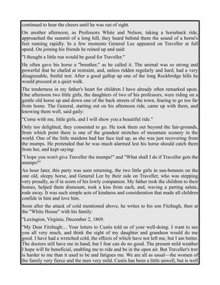 continued to hear the cheers until he was out of sight. 
On another afternoon, as Professors White and Nelson, taking a horseback ride, 
approached the summit of a long hill, they heard behind them the sound of a horse's 
feet running rapidly. In a few moments General Lee appeared on Traveller at full 
speed. On joining his friends he reined up and said: 
"I thought a little run would be good for Traveller." 
He often gave his horse a "breather," as he called it. The animal was so strong and 
powerful that he chafed at restraint, and, unless ridden regularly and hard, had a very 
disagreeable, fretful trot. After a good gallop up one of the long Rockbridge hills he 
would proceed at a quiet walk. 
The tenderness in my father's heart for children I have already often remarked upon. 
One afternoon two little girls, the daughters of two of his professors, were riding on a 
gentle old horse up and down one of the back streets of the town, fearing to go too far 
from home. The General, starting out on his afternoon ride, came up with them, and 
knowing them well, said gaily: 
"Come with me, little girls, and I will show you a beautiful ride." 
Only too delighted, they consented to go. He took them out beyond the fair-grounds, 
from which point there is one of the grandest stretches of mountain scenery in the 
world. One of the little maidens had her face tied up, as she was just recovering from 
the mumps. He pretended that he was much alarmed lest his horse should catch them 
from her, and kept saying: 
"I hope you won't give Traveller the mumps!" and "What shall I do if Traveller gets the 
mumps?" 
An hour later, this party was seen returning, the two little girls in sun-bonnets on the 
one old, sleepy horse, and General Lee by their side on Traveller, who was stepping 
very proudly, as if in scorn of his lowly companion. My father took the children to their 
homes, helped them dismount, took a kiss from each, and, waving a parting salute, 
rode away. It was such simple acts of kindness and consideration that made all children 
confide in him and love him. 
Soon after the attack of cold mentioned above, he writes to his son Fitzhugh, then at 
the "White House" with his family: 
"Lexington, Virginia, December 2, 1869. 
"My Dear Fitzhugh:... Your letters to Custis told us of your well-doing. I want to see 
you all very much, and think the sight of my daughter and grandson would do me 
good. I have had a wretched cold, the effects of which have not left me, but I am better. 
The doctors still have me in hand, but I fear can do no good. The present mild weather 
I hope will be beneficial, enabling me to ride and be in the open air. But Traveller's trot 
is harder to me than it used to be and fatigues me. We are all as usual—the women of 
the family very fierce and the men very mild. Custis has been a little unwell, but is well 
 