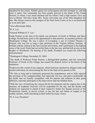 regulated by his sisters. Neither gaiety nor extravagance prevails amongst us, and the 
town is quiet. Our community has been greatly grieved at the death of Mr. Frank 
Preston, to whom I was much attached and for whom I had a high esteem. Give my 
love to Bertus. Tell him I hope Mrs. Taylor will retain one of her little daughters for 
him. She always reserves the youngest of the flock from Custis, as he is not particular 
as to an early date. 
"Your affectionate father, 
"R. E. Lee. 
"General William H. F. Lee." 
Frank Preston, at the time of his death, was professor of Greek at William and Mary 
College. He had been, prior to his appointment to that position, an assistant professor at 
Washington College. He was a native of Lexington, a son of Colonel Thomas L. 
Preston, who was for so long a time professor at the Virginia Military Institute. A 
brilliant scholar, trained in the best German universities, and a gentleman in the highest 
sense of the word. Frank had served his State in the late war, and had left an arm on the 
heights of Winchester. On hearing of his death, President Lee issued the following 
announcement: 
"Washington College, November 23, 1869. 
"The death of Professor Frank Preston, a distinguished graduate, and late Associate 
Professor of Greek in this college, has caused the deepest sorrow in the hearts of the 
institution. 
"Endowed with a mind of rare capacity, which had been enriched by diligent study and 
careful cultivation, he stood among the first in the State in his pursuit in life. 
"We who so long and so intimately possessed his acquaintance, and so fully enjoyed 
the privilege of his companionship, feel especially his loss, and grieve profoundly at 
his death; and we heartily sympathise with his parents and relations in their great 
affliction, and truly participate in the deep sorrow that has befallen them. 
"With the view of testifying the esteem felt for his character and the respect due to his 
memory, all academic exercises will be suspended for the day, and the faculty and 
students are requested to attend in their respective bodies his funeral services at the 
Presbyterian church, at eleven o'clock, to pay the last sad tribute of respect to his 
earthly remains, while cherishing in their hearts his many virtues. 
"R. E. Lee, President." 
 