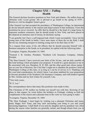 Chapter XXI — Failing 
Health 
The General declines lucrative positions in New York and Atlanta—He suffers from an 
obstinate cold—Local gossip—He is advised to go South in the spring of 1870— 
Desires to visit his daughter Annie's grave 
After General Lee had accepted the presidency of Washington College, he determined 
to devote himself entirely to the interest and improvement of that institution. From this 
resolution he never wavered. An offer that he should be a the head of a large house to 
represent southern commerce, that he should reside in New York, and have placed at 
his disposal an immense sum of money, he declined, saying: 
"I am grateful, but I have a self-imposed task which I must accomplish. I have led the 
young men of the South in battle; I have seen many of them die on the field; I shall 
devote my remaining energies to training young men to do their duty in life." 
To a request from some of his old officers that he should associate himself with a 
business enterprise in the South, as its president, he replied with the following letter: 
"Lexington, Virginia, December 14, 1869. 
"General J. B. Gordon, President, "Southern Life Insurance Company, Atlanta, 
Georgia. 
"My Dear General: I have received your letter of the 3d inst., and am duly sensible of 
the kind feelings which prompted your proposal. It would be a great pleasure to me to 
be associated with you, Hampton, B. H. Hill, and the other good men whose names I 
see on your list of directors, but I feel that I ought not to abandon the position I hold at 
Washington College at this time, or as long as I can be of service to it. Thanking you 
for your kind consideration, for which I know I am alone indebted for your proposition 
to become president of the Southern Life Insurance Company, and with kindest regards 
to Mrs. Gordon and my best wishes for yourself, I am, 
"Very truly yours, 
"R. E. Lee." 
His correspondence shows that many like positions were made to him. 
The Christmas of '69, neither my brother nor myself was with him. Knowing of our 
plans in that respect, he wrote before the holidays to Fitzhugh, wishing us both the 
compliments of the season and a pleasant time in the visits we were going to make: 
"Lexington, Virginia, December 18, 1869. 
"My Dear Fitzhugh: I must begin by wishing you a pleasant Christmas and many, 
many Happy New Years, and may each succeeding year bring to you and yours 
increasing happiness. I shall think of you and my daughter and my grandson very often 
during the season when families are generally united, and though absent from you in 
 