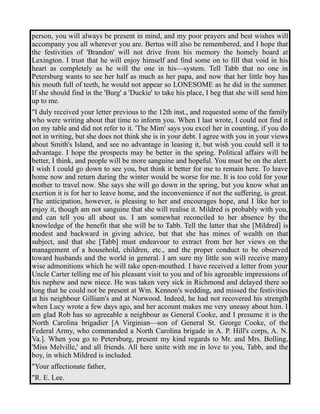 person, you will always be present in mind, and my poor prayers and best wishes will 
accompany you all wherever you are. Bertus will also be remembered, and I hope that 
the festivities of 'Brandon' will not drive from his memory the homely board at 
Lexington. I trust that he will enjoy himself and find some on to fill that void in his 
heart as completely as he will the one in his—system. Tell Tabb that no one in 
Petersburg wants to see her half as much as her papa, and now that her little boy has 
his mouth full of teeth, he would not appear so LONESOME as he did in the summer. 
If she should find in the 'Burg' a 'Duckie' to take his place, I beg that she will send him 
up to me. 
"I duly received your letter previous to the 12th inst., and requested some of the family 
who were writing about that time to inform you. When I last wrote, I could not find it 
on my table and did not refer to it. 'The Mim' says you excel her in counting, if you do 
not in writing, but she does not think she is in your debt. I agree with you in your views 
about Smith's Island, and see no advantage in leasing it, but wish you could sell it to 
advantage. I hope the prospects may be better in the spring. Political affairs will be 
better, I think, and people will be more sanguine and hopeful. You must be on the alert. 
I wish I could go down to see you, but think it better for me to remain here. To leave 
home now and return during the winter would be worse for me. It is too cold for your 
mother to travel now. She says she will go down in the spring, but you know what an 
exertion it is for her to leave home, and the inconvenience if not the suffering, is great. 
The anticipation, however, is pleasing to her and encourages hope, and I like her to 
enjoy it, though am not sanguine that she will realise it. Mildred is probably with you, 
and can tell you all about us. I am somewhat reconciled to her absence by the 
knowledge of the benefit that she will be to Tabb. Tell the latter that she [Mildred] is 
modest and backward in giving advice, but that she has mines of wealth on that 
subject, and that she [Tabb] must endeavour to extract from her her views on the 
management of a household, children, etc., and the proper conduct to be observed 
toward husbands and the world in general. I am sure my little son will receive many 
wise admonitions which he will take open-mouthed. I have received a letter from your 
Uncle Carter telling me of his pleasant visit to you and of his agreeable impressions of 
his nephew and new niece. He was taken very sick in Richmond and delayed there so 
long that he could not be present at Wm. Kennon's wedding, and missed the festivities 
at his neighbour Gilliam's and at Norwood. Indeed, he had not recovered his strength 
when Lucy wrote a few days ago, and her account makes me very uneasy about him. I 
am glad Rob has so agreeable a neighbour as General Cooke, and I presume it is the 
North Carolina brigadier [A Virginian—son of General St. George Cooke, of the 
Federal Army, who commanded a North Carolina brigade in A. P. Hill's corps, A. N. 
Va.]. When you go to Petersburg, present my kind regards to Mr. and Mrs. Bolling, 
'Miss Melville,' and all friends. All here unite with me in love to you, Tabb, and the 
boy, in which Mildred is included. 
"Your affectionate father, 
"R. E. Lee. 
 