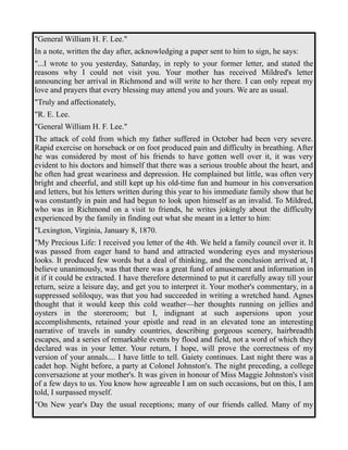 "General William H. F. Lee." 
In a note, written the day after, acknowledging a paper sent to him to sign, he says: 
"...I wrote to you yesterday, Saturday, in reply to your former letter, and stated the 
reasons why I could not visit you. Your mother has received Mildred's letter 
announcing her arrival in Richmond and will write to her there. I can only repeat my 
love and prayers that every blessing may attend you and yours. We are as usual. 
"Truly and affectionately, 
"R. E. Lee. 
"General William H. F. Lee." 
The attack of cold from which my father suffered in October had been very severe. 
Rapid exercise on horseback or on foot produced pain and difficulty in breathing. After 
he was considered by most of his friends to have gotten well over it, it was very 
evident to his doctors and himself that there was a serious trouble about the heart, and 
he often had great weariness and depression. He complained but little, was often very 
bright and cheerful, and still kept up his old-time fun and humour in his conversation 
and letters, but his letters written during this year to his immediate family show that he 
was constantly in pain and had begun to look upon himself as an invalid. To Mildred, 
who was in Richmond on a visit to friends, he writes jokingly about the difficulty 
experienced by the family in finding out what she meant in a letter to him: 
"Lexington, Virginia, January 8, 1870. 
"My Precious Life: I received you letter of the 4th. We held a family council over it. It 
was passed from eager hand to hand and attracted wondering eyes and mysterious 
looks. It produced few words but a deal of thinking, and the conclusion arrived at, I 
believe unanimously, was that there was a great fund of amusement and information in 
it if it could be extracted. I have therefore determined to put it carefully away till your 
return, seize a leisure day, and get you to interpret it. Your mother's commentary, in a 
suppressed soliloquy, was that you had succeeded in writing a wretched hand. Agnes 
thought that it would keep this cold weather—her thoughts running on jellies and 
oysters in the storeroom; but I, indignant at such aspersions upon your 
accomplishments, retained your epistle and read in an elevated tone an interesting 
narrative of travels in sundry countries, describing gorgeous scenery, hairbreadth 
escapes, and a series of remarkable events by flood and field, not a word of which they 
declared was in your letter. Your return, I hope, will prove the correctness of my 
version of your annals.... I have little to tell. Gaiety continues. Last night there was a 
cadet hop. Night before, a party at Colonel Johnston's. The night preceding, a college 
conversazione at your mother's. It was given in honour of Miss Maggie Johnston's visit 
of a few days to us. You know how agreeable I am on such occasions, but on this, I am 
told, I surpassed myself. 
"On New year's Day the usual receptions; many of our friends called. Many of my 
 