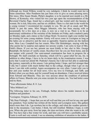 Although my friend Wilkins would be very indulgent, I think he would want her to 
listen sometimes. Miss Pendleton has just been over to give us some pleasing news. 
Her niece, Miss Susan Meade, Philip's daughter, is to be married next month to a Mr. 
Brown, of Kentucky, who visited her two year ago upon the recommendation of the 
Reverend Charles Page, found her a school-girl, and has waited until she became a 
woman. He is rich, forty-nine, and has six children. There is a fair start in the world for 
a young woman! I recommend her example to you. We are all as usual, and 'Mrs. 
Smith' is just the same. Miss Maggie Johnston, who has been staying with us 
occasionally for a few days at a time, is now on a visit to us. There is to be an 
anniversary celebration of the societies of the Institute on Friday, and a student's party 
on Monday night, and a dance at the College Hotel. To-morrow night your mother has 
an evening for some young students. Gaiety will never cease in Lexington so long as 
the ladies are so attractive and the men so agreeable. Surprise parties are the fashion 
now. Miss Lucy Campbell has her cousin, Miss Ella Heninberger, staying with her, 
who assists her to surprise and capture too unwary youths. I am sorry to hear of Mrs. 
Ould's illness. If you see her, present me most kindly to her; also to Mrs. George 
Randolph. Do beware of vanilla cream. Recollect how far you are from home, and do 
not tamper with yourself. Our semi-annual examination has been in progress for a 
fortnight. We shall conclude on Saturday, which will be a great relief for me, for, in 
addition to other things, I have to be six hours daily in the examination rooms. I was 
sorry that I could not attend Mr. Peabody's funeral, but I did not feel able to undertake 
the journey, especially at this season. I am getting better, I hope, and feel stronger than 
I did, but I cannot walk much farther than to the college, though when I get on my 
horse I can ride with comfort. Agnes accompanies me very often. I must refer you to 
her and your mother for all local news. Give my love to Fitzhugh, and Tabb, and 
Robert when you see them, and for yourself keep an abundance. I have received letters 
from Edward and Blanche. They are very anxious about the condition of political 
affairs in France. Blanche sent you some receipts for creams, etc. You had better come 
and try them. 
"Your affectionate father, R. E. Lee. 
"Miss Mildred Lee." 
The following letter to his son, Fitzhugh, further shows his tender interest in his 
children and grandson: 
"Lexington, Viriginia, February 14, 1870. 
"My Dear Fitzhugh:...I hope that you are all well and that you will not let any one spoil 
my grandson. Your mother has written all the family and Lexington news. She gathers 
much more than I do. I go nowhere but to the college, and when the weather permits I 
ride in the mountains. I am better, I think, but still troubled. Mildred, I hope, is with 
you. When she gets away from her papa, she does not know what she wants to do, tell 
her. You have had a fine winter for work, and later you will have a profitable season. 
Custis is well and very retired; I see no alarming exhibition of attention to the ladies. I 
 