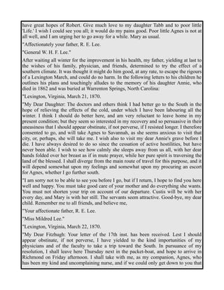 have great hopes of Robert. Give much love to my daughter Tabb and to poor little 
'Life.' I wish I could see you all; it would do my pains good. Poor little Agnes is not at 
all well, and I am urging her to go away for a while. Mary as usual. 
"Affectionately your father, R. E. Lee. 
"General W. H. F. Lee." 
After waiting all winter for the improvement in his health, my father, yielding at last to 
the wishes of his family, physician, and friends, determined to try the effect of a 
southern climate. It was thought it might do him good, at any rate, to escape the rigours 
of a Lexington March, and could do no harm. In the following letters to his children he 
outlines his plans and touchingly alludes to the memory of his daughter Annie, who 
died in 1862 and was buried at Warrenton Springs, North Carolina: 
"Lexington, Virginia, March 21, 1870. 
"My Dear Daughter: The doctors and others think I had better go to the South in the 
hope of relieving the effects of the cold, under which I have been labouring all the 
winter. I think I should do better here, and am very reluctant to leave home in my 
present condition; but they seem so interested in my recovery and so persuasive in their 
uneasiness that I should appear obstinate, if not perverse, if I resisted longer. I therefore 
consented to go, and will take Agnes to Savannah, as she seems anxious to visit that 
city, or, perhaps, she will take me. I wish also to visit my dear Annie's grave before I 
die. I have always desired to do so since the cessation of active hostilities, but have 
never been able. I wish to see how calmly she sleeps away from us all, with her dear 
hands folded over her breast as if in mute prayer, while her pure spirit is traversing the 
land of the blessed. I shall diverge from the main route of travel for this purpose, and it 
will depend somewhat upon my feelings and somewhat upon my procuring an escort 
for Agnes, whether I go further south. 
"I am sorry not to be able to see you before I go, but if I return, I hope to find you here 
well and happy. You must take good care of your mother and do everything she wants. 
You must not shorten your trip on account of our departure. Custis will be with her 
every day, and Mary is with her still. The servants seem attractive. Good-bye, my dear 
child. Remember me to all friends, and believe me, 
"Your affectionate father, R. E. Lee. 
"Miss Mildred Lee." 
"Lexington, Virginia, March 22, 1870. 
"My Dear Fitzhugh: Your letter of the 17th inst. has been received. Lest I should 
appear obstinate, if not perverse, I have yielded to the kind importunities of my 
physicians and of the faculty to take a trip toward the South. In pursuance of my 
resolution, I shall leave here Thursday next in the packet-boat, and hope to arrive in 
Richmond on Friday afternoon. I shall take with me, as my companion, Agnes, who 
has been my kind and uncomplaining nurse, and if we could only get down to you that 
 
