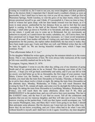 evening we would do so, for I want to see you, my sweet daughter, and dear grandson. 
But as the doctors think it important that I should reach a southern climate as soon as 
practicable, I fear I shall have to leave my visit to you till my return. I shall go first to 
Warrenton Springs, North Carolina, to visit the grave of my dear Annie, where I have 
always promised myself to go, and I think, if I accomplish it, I have no time to lose. I 
wish to witness her quiet sleep, with her dear hands crossed over her breast, as if it 
were in mute prayer, undisturbed by her distance from us, and to feel that her pure 
spirit is waiting in bliss in the land of the blessed. From there, according to my 
feelings, I shall either go down to Norfolk or to Savannah, and take you if practicable 
on my return. I would ask you to come up to Richmond, but my movements are 
unknown to myself, as I cannot know the routes, schedules, etc., till I arrive there, but I 
have promised not to linger there longer than necessary; so I must avoid temptation. 
We are all as usual. Your mother still talks of visiting you, and when I urge her to make 
preparations for the journey, she replies rather disdainfully she has none to make; they 
have been made years ago. Custis and Mary are well, and Mildred writes that she will 
be back by April 1st. We are having beautiful weather now, which I hope may 
continue. From 
"Your affectionate father, R. E. Lee." 
To his daughter Mildred he writes again, giving her the minutest details as to the routes 
home. This is very characteristic of him. We were always fully instructed, all the roads 
of life were carefully marked out for us by him: 
"Lexington, Virginia, March 23, 1870. 
"My Dear Daughter: I wrote to you the other day, telling you of my intention of going 
South and of my general plan as far as formed. This morning your letter of the 21st 
arrived.... I hope you will get back comfortably and safely, and if you can fall in with 
no escort, you had better go as far as Alexandria, the first stage of your journey. Aunt 
Maria, Cassius Lee, the Smiths, etc., would receive you. If you wish to come by 
Goshen, you must take the train from Alexandria on Tuesday, Thursday, or Saturday, so 
as to arrive here about twelve o'clock at night. By taking the train from Alexandria on 
the alternate days, Monday, Wednesday, or Friday, you will reach Staunton that 
evening by four P. M., remain all night, and come over by daylight the following day in 
the stage. By taking the train from Alexandria to Lynchburg, Mondays, Wednesdays, or 
Fridays, you will reach there the same afternoon, about four P. M., then go 
IMMEDIATELY to the packet-boat, and you will arrive here next morning. This last is 
the EASIEST route, and the best if you find no escort. Tell all the conductors and 
captains that you are my runaway daughter, and they will take care of you. I leave to-morrow 
evening on the packet-boat. I told you that Agnes would accompany me. Tell 
my cousins Washington, Jane, and Mary that I wish I were going to see them. I should 
then anticipate some pleasure. But the doctors say I must turn my face the other way. I 
know they do not know everything, and yet I have often had to do what I was told, 
without benefit to myself, and I shall have to do it again. Good-bye, my dear daughter. 
 
