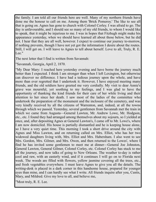 the family. I am told all our friends here are well. Many of my northern friends have 
done me the honour to call on me. Among them 'Brick Pomeroy.' The like to see all 
that is going on. Agnes has gone to church with Colonel Corley. I was afraid to go. The 
day is unfavourable, and I should see so many of my old friends, to whom I would like 
to speak, that it might be injurious to me. I was in hopes that Fitzhugh might make his 
appearance yesterday, when we should have learned all about those below, but he did 
not. I hear that they are all well, however. I expect to continue our journey to-morrow, 
if nothing prevents, though I have not yet got the information I desire about the routes. 
Still, I will get on. I will leave to Agnes to tell about herself. Love to all, Truly, R. E. 
Lee." 
The next letter that I find is written from Savannah: 
"Savannah, Georgia, April 2, 1870. 
"My Dear Mary: I reached here yesterday evening and have borne the journey much 
better than I expected. I think I am stronger than when I left Lexington, but otherwise 
can discover no difference. I have had a tedious journey upon the whole, and have 
more than ever regretted that I undertook it. However, I have enjoyed meeting many 
friends, and the old soldiers have greeted me very cordially. My visit to dear Annie's 
grave was mournful, yet soothing to my feelings, and I was glad to have the 
opportunity of thanking the kind friends for their care of her while living and their 
attention to her since her death. I saw most of the ladies of the committee who 
undertook the preparation of the monument and the inclosure of the cemetery, and was 
very kindly received by all the citizens of Warrenton, and, indeed, at all the towns 
through which we passed. Yesterday, several gentlemen from Savannah met the train in 
which we came from Augusta—General Lawton, Mr. Andrew Lowe, Mr. Hodgson, 
etc., etc. I found they had arranged among themselves about my sojourn, so I yielded at 
once, and, after depositing Agnes at General Lawton's, I came off to Mr. Lowe's, where 
I am now domiciled. His house is partially dismantled and he is keeping house alone, 
so I have a very quiet time. This morning I took a short drive around the city with 
Agnes and Miss Lawton, and on returning called on Mrs. Elliot, who has her two 
widowed daughters living with, Mrs. Elliot and Mrs. Habersham. I also went to see 
Mrs. Gordon, Mrs. Gilmer, and Mrs. Owen, and then returned to the Lowes', where I 
find he has invited some gentlemen to meet me at dinner—General Joe Johnston, 
General Lawton, General Gilmer, Colonel Corley, etc. Colonel Corley has stuck to me 
all the journey, and now talks of going to New Orleans. The weather to-day is rather 
cool and raw, with an easterly wind, and if it continues I will go on to Florida next 
week. The woods are filled with flowers, yellow jasmine covering all the trees, etc., 
and fresh vegetables everywhere. I must leave Agnes to give you all the details. The 
writing-desk is placed in a dark corner in this handsome house, prepared for younger 
eyes than mine, and I can hardly see what I write. All friends inquire after you, Custis, 
Mary, and Mildred. Give my love to all, and believe me, 
"Most truly, R. E. Lee. 
 