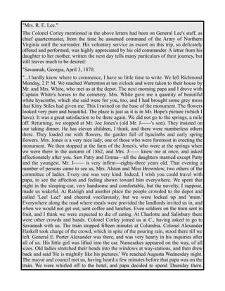 "Mrs. R. E. Lee." 
The Colonel Corley mentioned in the above letters had been on General Lee's staff, as 
chief quartermaster, from the time he assumed command of the Army of Northern 
Virginia until the surrender. His voluntary service as escort on this trip, so delicately 
offered and performed, was highly appreciated by his old commander. A letter from his 
daughter to her mother, written the next day tells many particulars of their journey, but 
still leaves much to be desired: 
"Savannah, Georgia, April 3, 1870. 
"...I hardly know where to commence, I have so little time to write. We left Richmond 
Monday, 2 P. M. We reached Warrenton at ten o'clock and were taken to their house by 
Mr. and Mrs. White, who met us at the depot. The next morning papa and I drove with 
Captain White's horses to the cemetery. Mrs. White gave me a quantity of beautiful 
white hyacinths, which she said were for you, too, and I had brought some grey moss 
that Kitty Stiles had given me. This I twined on the base of the monument. The flowers 
looked very pure and beautiful. The place is just as it is in Mr. Hope's picture (which I 
have). It was a great satisfaction to be there again. We did not go to the springs, a mile 
off. Returning, we stopped at Mr. Joe Jones's (old Mr. J——'s son). They insisted on 
our taking dinner. He has eleven children, I think, and there were numberless others 
there. They loaded me with flowers, the garden full of hyacinths and early spring 
flowers. Mrs. Jones is a very nice lady, one of those who were foremost in erecting the 
monument. We then stopped at the farm of the Jones's, who were at the springs when 
we were there in the autumn of 1862, and Mrs. J—— knew me at once, and asked 
affectionately after you. Saw Patty and Emma—all the daughters married except Patty 
and the youngest. Mr. J—— is very infirm—eighty-three years old. That evening a 
number of persons came to see us, Mrs. Alston and Miss Brownlow, two others of the 
committee of ladies. Every one was very kind. Indeed, I wish you could travel with 
papa, to see the affection and feeling shown toward him everywhere. We spent that 
night in the sleeping-car, very handsome and comfortable, but the novelty, I suppose, 
made us wakeful. At Raleigh and another place the people crowded to the depot and 
called 'Lee! Lee!' and cheered vociferously, but we were locked up and 'mum.' 
Everywhere along the road where meals were provided the landlords invited us in, and 
when we would not get out, sent coffee and lunches. Even soldiers on the train sent in 
fruit, and I think we were expected to die of eating. At Charlotte and Salisbury there 
were other crowds and bands. Colonel Corley joined us at C., having asked to go to 
Savannah with us. The train stopped fifteen minutes at Columbia. Colonel Alexander 
Haskell took charge of the crowd, which in spite of the pouring rain, stood there till we 
left. General E. Porter Alexander was there, and was very hearty in his inquiries after 
all of us. His little girl was lifted into the car. Namesakes appeared on the way, of all 
sizes. Old ladies stretched their heads into the windows at way-stations, and then drew 
back and said 'He is mightily like his pictures.' We reached Augusta Wednesday night. 
The mayor and council met us, having heard a few minutes before that papa was on the 
train. We were whirled off to the hotel, and papa decided to spend Thursday there. 
 