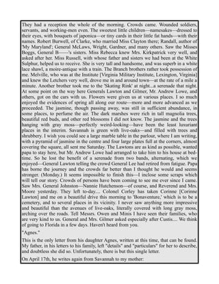 They had a reception the whole of the morning. Crowds came. Wounded soldiers, 
servants, and working-men even. The sweetest little children—namesakes—dressed to 
their eyes, with bouquets of japonica—or tiny cards in their little fat hands—with their 
names. Robert Burwell, of Clarke, who married Miss Clayton there; Randall, author of 
'My Maryland'; General McLaws, Wright, Gardner, and many others. Saw the Misses 
Boggs, General B——'s sisters. Miss Rebecca knew Mrs. Kirkpatrick very well, and 
asked after her. Miss Russell, with whose father and sisters we had been at the White 
Sulphur, helped us to receive. She is very tall and handsome, and was superb in a white 
lace shawl, a moire-antique with a train. The Branch brothers rather took possession of 
me. Melville, who was at the Institute [Virginia Military Institute, Lexington, Virginia] 
and knew the Letchers very well, drove me in and around town—at the rate of a mile a 
minute. Another brother took me to the 'Skating Rink' at night...a serenade that night. 
At some point on the way here Generals Lawton and Gilmer, Mr. Andrew Lowe, and 
others, got on the cars with us. Flowers were given us at various places. I so much 
enjoyed the evidences of spring all along our route—more and more advanced as we 
proceeded. The jasmine, though passing away, was still in sufficient abundance, in 
some places, to perfume the air. The dark marshes were rich in tall magnolia trees, 
beautiful red buds, and other red blossoms I did not know. The jasmine and the trees 
hanging with gray moss—perfectly weird-looking—have been the least luxuriant 
places in the interim. Savannah is green with live-oaks—and filled with trees and 
shrubbery. I wish you could see a large marble table in the parlour, where I am writing, 
with a pyramid of jasmine in the centre and four large plates full at the corners, almost 
covering the square, all sent me Saturday. The Lawtons are as kind as possible, wanted 
papa to stay here, but Mr. Andrew Lowe had arranged to take him to his house at bed-time. 
So he lost the benefit of a serenade from two bands, alternating, which we 
enjoyed—General Lawton telling the crowd General Lee had retired from fatigue. Papa 
has borne the journey and the crowds far better than I thought he would and seems 
stronger. (Monday.) It seems impossible to finish this—I inclose some scraps which 
will tell our story. Crowds of persons have been coming to see me ever since I came. 
Saw Mrs. General Johnston—Nannie Hutchenson—of course, and Reverend and Mrs. 
Moore yesterday. They left to-day.... Colonel Corley has taken Corinne [Corinne 
Lawton] and me on a beautiful drive this morning to 'Bonaventure,' which is to be a 
cemetery, and to several places in its vicinity. I never saw anything more impressive 
and beautiful than the avenues of live-oaks, literally covered with long gray moss, 
arching over the roads. Tell Messrs. Owen and Minis I have seen their families, who 
are very kind to us. General and Mrs. Gilmer asked especially after Custis.... We think 
of going to Florida in a few days. Haven't heard from you. 
"Agnes." 
This is the only letter from his daughter Agnes, written at this time, that can be found. 
My father, in his letters to his family, left "details" and "particulars" for her to describe, 
and doubtless she did so. Unfortunately, there is but this single letter. 
On April 17th, he writes again from Savannah to my mother: 
 