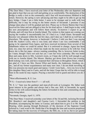 "My Dear Mary: I have received your letter of the Wednesday after our departure and 
am glad to hear that you are well and getting on so comfortably. The destruction of the 
bridge is really a loss to the community, and I fear will inconvenience Mildred in her 
return. However, the spring is now advancing and they ought to be able to get up the 
new bridge. I hope I am a little better. I seem to be stronger and to walk with less 
difficulty, but it may be owing to the better streets of Savannah. I presume if any 
change takes place it will be gradual and slow. Please say to Doctor Barton that I have 
received his letter and am obliged to him for his kind advice. I shall begin to-day with 
his new prescriptions and will follow them strictly. To-morrow I expect to go to 
Florida, and will stop first at Amelia Island. The visitors to that region are coming out, 
saying the weather is uncomfortably hot. If I find it so, I shall return. Savannah has 
become very pleasant within the last few days, and I dare say I shall do as well here as 
elsewhere. The spring, however, is backward. I believe I told you that I was staying 
with Mr. Andrew Lowe, who is very kind, and where I am very comfortable. I am 
going to be separated from Agnes, and have received invitations from several of the 
inhabitants where we could be united. But it is awkward to change. Agnes has been 
sick, too, since her arrival, which has made me the more anxious to be with her. You 
know she is like her papa—always wanting something. She is, however, better to-day, 
as I learn, though I have not seen her yet. I saw her twice yesterday. She was better 
then and came down to Mrs. Lawton's room, so I hope she will be well enough to go 
with me to Amelia Island. The Messrs. Mackay got down from Etowa last evening, 
both looking very well, and have reopened their old house in Broughton Street, which I 
am glad of. I have see Mrs. Doctor Elliot and family, the Andersons, Gordons, etc., 
etc., and all my former acquaintances and many new ones. I do not think travelling in 
this way procures me much quiet and repose. I wish I were back.... Give my love to her 
[his daughter Mary] and to Custis, and tell the latter I hope that he will be able to keep 
Sam in the seeds he may require. Praying a merciful God to guard and direct you all, I 
am, 
"Most affectionately, R. E. Lee. 
"P. S.—I received a letter from F——: all well. 
"R. E. L." Sam was the gardener and man-of-all-work at Lexington. My father took 
great interest in his garden and always had a fine one. Still, in Savannah, he again 
writes to his wife acknowledging the letters forwarded to him and commenting on the 
steps being taken: 
"Savannah, Georgia, April 11, 1870. 
"My Dear Mary: I received yesterday your letters of the 3d and 6th, inclosing Reverend 
Mr. Brantley's and daughter's and Cassius Lee's. I forwarded the petition to the 
President, accompanying the latter, to Cassius, and asked him to give it to Mr. Smith. 
Hearing, while passing through Richmond, of the decision of the Supreme Court 
referred to, I sent word to Mr. Smith that if he thought the time and occasion propitious 
for taking steps for the recovery of Arlington, the Mill, etc., to do so, but to act quietly 
 