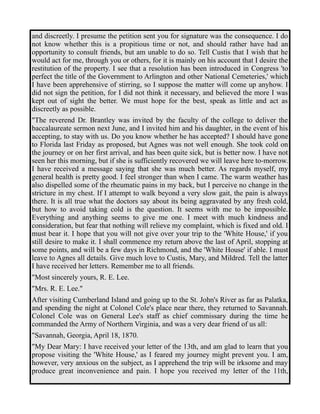 and discreetly. I presume the petition sent you for signature was the consequence. I do 
not know whether this is a propitious time or not, and should rather have had an 
opportunity to consult friends, but am unable to do so. Tell Custis that I wish that he 
would act for me, through you or others, for it is mainly on his account that I desire the 
restitution of the property. I see that a resolution has been introduced in Congress 'to 
perfect the title of the Government to Arlington and other National Cemeteries,' which 
I have been apprehensive of stirring, so I suppose the matter will come up anyhow. I 
did not sign the petition, for I did not think it necessary, and believed the more I was 
kept out of sight the better. We must hope for the best, speak as little and act as 
discreetly as possible. 
"The reverend Dr. Brantley was invited by the faculty of the college to deliver the 
baccalaureate sermon next June, and I invited him and his daughter, in the event of his 
accepting, to stay with us. Do you know whether he has accepted? I should have gone 
to Florida last Friday as proposed, but Agnes was not well enough. She took cold on 
the journey or on her first arrival, and has been quite sick, but is better now. I have not 
seen her this morning, but if she is sufficiently recovered we will leave here to-morrow. 
I have received a message saying that she was much better. As regards myself, my 
general health is pretty good. I feel stronger than when I came. The warm weather has 
also dispelled some of the rheumatic pains in my back, but I perceive no change in the 
stricture in my chest. If I attempt to walk beyond a very slow gait, the pain is always 
there. It is all true what the doctors say about its being aggravated by any fresh cold, 
but how to avoid taking cold is the question. It seems with me to be impossible. 
Everything and anything seems to give me one. I meet with much kindness and 
consideration, but fear that nothing will relieve my complaint, which is fixed and old. I 
must bear it. I hope that you will not give over your trip to the 'White House,' if you 
still desire to make it. I shall commence my return above the last of April, stopping at 
some points, and will be a few days in Richmond, and the 'White House' if able. I must 
leave to Agnes all details. Give much love to Custis, Mary, and Mildred. Tell the latter 
I have received her letters. Remember me to all friends. 
"Most sincerely yours, R. E. Lee. 
"Mrs. R. E. Lee." 
After visiting Cumberland Island and going up to the St. John's River as far as Palatka, 
and spending the night at Colonel Cole's place near there, they returned to Savannah. 
Colonel Cole was on General Lee's staff as chief commissary during the time he 
commanded the Army of Northern Virginia, and was a very dear friend of us all: 
"Savannah, Georgia, April 18, 1870. 
"My Dear Mary: I have received your letter of the 13th, and am glad to learn that you 
propose visiting the 'White House,' as I feared my journey might prevent you. I am, 
however, very anxious on the subject, as I apprehend the trip will be irksome and may 
produce great inconvenience and pain. I hope you received my letter of the 11th, 
 