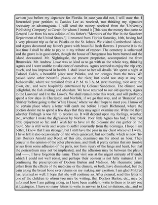 written just before my departure for Florida. In case you did not, I will state that I 
forwarded your petition to Cassius Lee as received, not thinking my signature 
necessary or advantageous. I will send the money received from the 'University 
Publishing Company' to Carter, for whom I intend it [This was the money that came to 
General Lee from his new edition of his father's "Memoirs of the War in the Southern 
Department of the United States."]. I returned from Florida Saturday, 16th, having had 
a very pleasant trip as far as Palatka on the St. John's. We visited Comberland Island, 
and Agnes decorated my father's grave with beautiful fresh flowers. I presume it is the 
last time I shall be able to pay to it my tribute of respect. The cemetery is unharmed 
and the grave is in good order, though the house of Dungeness has been burned and the 
island devastated. Mr. Nightingale, the present proprietor, accompanied me from 
Brunswick. Mr. Andrew Lowe was so kind as to go with us the whole way, thinking 
Agnes and I were unable to take care of ourselves. Agnes seemed to enjoy the trip very 
much, and has improved in health. I shall leave to her all details. We spent a night at 
Colonel Cole's, a beautiful place near Palatka, and ate oranges from the trees. We 
passed some other beautiful places on the river, but could not stop at any but 
Jacksonville, where we remained from 4 P. M. to 3 A. M. next morning, rode over the 
town, etc., and were hospitably entertained by Colonel Sanderson. The climate was 
delightful, the fish inviting and abundant. We have returned to our old quarters, Agnes 
to the Lawtons' and I to the Lowe's. We shall remain here this week, and will probably 
spend a few days in Charleston and Norfolk, if we go that way, and at 'Brandon' and 
'Shirley' before going to the 'White House,' where we shall hope to meet you. I know of 
no certain place where a letter will catch me before I reach Richmond, where the 
doctors desire me to spend a few days that they may again examine me. Write me there 
whether Fitzhugh is too full to receive us. It will depend upon my feelings, weather, 
etc., whether I make the digression by Norfolk. Poor little Agnes has had, I fear, but 
little enjoyment so far, and I wish her to have all the pleasure she can gather on the 
route. She is still weak and seems to suffer constantly from the neuralgia. I hope I am 
better, I know that I am stronger, but I still have the pain in my chest whenever I walk. 
I have felt it also occasionally of late when quiescent, but not badly, which is new. To-day 
Doctors Arnold and Reed, of this city, examined me for about an hour. They 
concur in the opinion of the other physicians, and think it pretty certain that my trouble 
arises from some adhesion of the parts, not from injury of the lungs and heart, but that 
the pericardium may not be implicated, and the adhesion may be between the pleura 
and ——, I have forgotten the name. Their visit was at the urgent entreaty of friends, 
which I could not well resist, and perhaps their opinion is not fully matured. I am 
continuing the prescriptions of Doctors Barton and Madison. My rheumatic pains, 
either from the effects of the medicine or the climate, or both, have diminished, but the 
pain along the breast bone ever returns on my making any exertion. I am glad Mildred 
has returned so well. I hope that she will continue so. After perusal, send this letter to 
one of the children to whom you may be writing, that Doctors Barton, etc., may be 
informed how I am getting along, as I have been unable to write to them or to any one 
at Lexington. I have so many letters to write in answer to kind invitations, etc., and so 
 