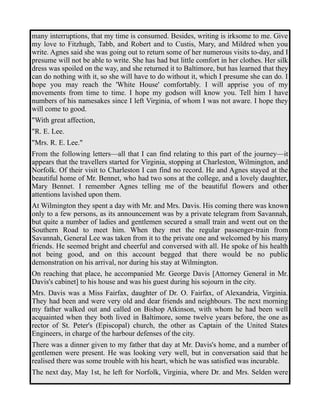 many interruptions, that my time is consumed. Besides, writing is irksome to me. Give 
my love to Fitzhugh, Tabb, and Robert and to Custis, Mary, and Mildred when you 
write. Agnes said she was going out to return some of her numerous visits to-day, and I 
presume will not be able to write. She has had but little comfort in her clothes. Her silk 
dress was spoiled on the way, and she returned it to Baltimore, but has learned that they 
can do nothing with it, so she will have to do without it, which I presume she can do. I 
hope you may reach the 'White House' comfortably. I will apprise you of my 
movements from time to time. I hope my godson will know you. Tell him I have 
numbers of his namesakes since I left Virginia, of whom I was not aware. I hope they 
will come to good. 
"With great affection, 
"R. E. Lee. 
"Mrs. R. E. Lee." 
From the following letters—all that I can find relating to this part of the journey—it 
appears that the travellers started for Virginia, stopping at Charleston, Wilmington, and 
Norfolk. Of their visit to Charleston I can find no record. He and Agnes stayed at the 
beautiful home of Mr. Bennet, who had two sons at the college, and a lovely daughter, 
Mary Bennet. I remember Agnes telling me of the beautiful flowers and other 
attentions lavished upon them. 
At Wilmington they spent a day with Mr. and Mrs. Davis. His coming there was known 
only to a few persons, as its announcement was by a private telegram from Savannah, 
but quite a number of ladies and gentlemen secured a small train and went out on the 
Southern Road to meet him. When they met the regular passenger-train from 
Savannah, General Lee was taken from it to the private one and welcomed by his many 
friends. He seemed bright and cheerful and conversed with all. He spoke of his health 
not being good, and on this account begged that there would be no public 
demonstration on his arrival, nor during his stay at Wilmington. 
On reaching that place, he accompanied Mr. George Davis [Attorney General in Mr. 
Davis's cabinet] to his house and was his guest during his sojourn in the city. 
Mrs. Davis was a Miss Fairfax, daughter of Dr. O. Fairfax, of Alexandria, Virginia. 
They had been and were very old and dear friends and neighbours. The next morning 
my father walked out and called on Bishop Atkinson, with whom he had been well 
acquainted when they both lived in Baltimore, some twelve years before, the one as 
rector of St. Peter's (Episcopal) church, the other as Captain of the United States 
Engineers, in charge of the harbour defenses of the city. 
There was a dinner given to my father that day at Mr. Davis's home, and a number of 
gentlemen were present. He was looking very well, but in conversation said that he 
realised there was some trouble with his heart, which he was satisfied was incurable. 
The next day, May 1st, he left for Norfolk, Virginia, where Dr. and Mrs. Selden were 
 