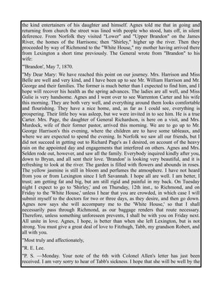 the kind entertainers of his daughter and himself. Agnes told me that in going and 
returning from church the street was lined with people who stood, hats off, in silent 
deference. From Norfolk they visited "Lower" and "Upper Brandon" on the James 
River, the homes of the Harrisons; then "Shirley," higher up the river. Then they 
proceeded by way of Richmond to the "White House," my mother having arrived there 
from Lexington a short time previously. The General wrote from "Brandon" to his 
wife: 
"'Brandon', May 7, 1870. 
"My Dear Mary: We have reached this point on our journey. Mrs. Harrison and Miss 
Belle are well and very kind, and I have been up to see Mr. William Harrison and Mr. 
George and their families. The former is much better than I expected to find him, and I 
hope will recover his health as the spring advances. The ladies are all well, and Miss 
Gulie is very handsome. Agnes and I went over to see Warrenton Carter and his wife 
this morning. They are both very well, and everything around them looks comfortable 
and flourishing. They have a nice home, and, as far as I could see, everything is 
prospering. Their little boy was asleep, but we were invited in to see him. He is a true 
Carter. Mrs. Page, the daughter of General Richardson, is here on a visit, and Mrs. 
Murdock, wife of their former pastor, arrived this morning. We are to go up to Mr. 
George Harrison's this evening, where the children are to have some tableaux, and 
where we are expected to spend the evening. In Norfolk we saw all our friends, but I 
did not succeed in getting out to Richard Page's as I desired, on account of the heavy 
rain on the appointed day and engagements that interfered on others. Agnes and Mrs. 
Selden rode out, however, and saw all the family. Everybody inquired kindly after you, 
down to Bryan, and all sent their love. 'Brandon' is looking very beautiful, and it is 
refreshing to look at the river. The garden is filled with flowers and abounds in roses. 
The yellow jasmine is still in bloom and perfumes the atmosphere. I have not heard 
from you or from Lexington since I left Savannah. I hope all are well. I am better, I 
trust; am getting fat and big, but am still rigid and painful in my back. On Tuesday 
night I expect to go to 'Shirley,' and on Thursday, 12th inst., to Richmond, and on 
Friday to the 'White House,' unless I hear that you are crowded, in which case I will 
submit myself to the doctors for two or three days, as they desire, and then go down. 
Agnes now says she will accompany me to the 'White House,' so that I shall 
necessarily pass through Richmond, as our baggage renders that route necessary. 
Therefore, unless something unforeseen prevents, I shall be with you on Friday next. 
All unite in love. Agnes, I hope, is better than when she left Lexington, but is not 
strong. You must give a great deal of love to Fitzhugh, Tabb, my grandson Robert, and 
all with you. 
"Most truly and affectionately, 
"R. E. Lee. 
"P. S. —Monday. Your note of the 6th with Colonel Allen's letter has just been 
received. I am very sorry to hear of Tabb's sickness. I hope that she will be well by the 
 
