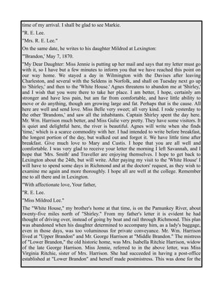 time of my arrival. I shall be glad to see Markie. 
"R. E. Lee. 
"Mrs. R. E. Lee." 
On the same date, he writes to his daughter Mildred at Lexington: 
"'Brandon,' May 7, 1870. 
"My Dear Daughter: Miss Jennie is putting up her mail and says that my letter must go 
with it, so I have but a few minutes to inform you that we have reached this point on 
our way home. We stayed a day in Wilmington with the Davises after leaving 
Charleston, and several with the Seldens in Norfolk, and shall on Tuesday next go up 
to 'Shirley,' and then to the 'White House.' Agnes threatens to abandon me at 'Shirley,' 
and I wish that you were there to take her place. I am better, I hope, certainly am 
stronger and have less pain, but am far from comfortable, and have little ability to 
move or do anything, though am growing large and fat. Perhaps that is the cause. All 
here are well and send love. Miss Belle very sweet; all very kind. I rode yesterday to 
the other 'Brandons,' and saw all the inhabitants. Captain Shirley spent the day here. 
Mr. Wm. Harrison much better, and Miss Gulie very pretty. They have some visitors. It 
is quiet and delightful here, the river is beautiful. Agnes will write when she finds 
'time,' which is a scarce commodity with her. I had intended to write before breakfast, 
the longest portion of the day, but walked out and forgot it. We have little time after 
breakfast. Give much love to Mary and Custis. I hope that you are all well and 
comfortable. I was very glad to receive your letter the morning I left Savannah, and I 
hope that 'Mrs. Smith' and Traveller are enjoying themselves. I hope to get back to 
Lexington about the 24th, but will write. After paying my visit to the 'White House' I 
will have to spend some days in Richmond and at the doctors' request, as they wish to 
examine me again and more thoroughly. I hope all are well at the college. Remember 
me to all there and in Lexington. 
"With affectionate love, Your father, 
"R. E. Lee. 
"Miss Mildred Lee." 
The "White House," my brother's home at that time, is on the Pamunkey River, about 
twenty-five miles north of "Shirley." From my father's letter it is evident he had 
thought of driving over, instead of going by boat and rail through Richmond. This plan 
was abandoned when his daughter determined to accompany him, as a lady's baggage, 
even in those days, was too voluminous for private conveyance. Mr. Wm. Harrison 
lived at "Upper Brandon" and Mr. George Harrison at "Middle Brandon." The mistress 
of "Lower Brandon," the old historic home, was Mrs. Isabella Ritchie Harrison, widow 
of the late George Harrison. Miss Jennie, referred to in the above letter, was Miss 
Virginia Ritchie, sister of Mrs. Harrison. She had succeeded in having a post-office 
established at "Lower Brandon" and herself made postmistress. This was done for the 
 