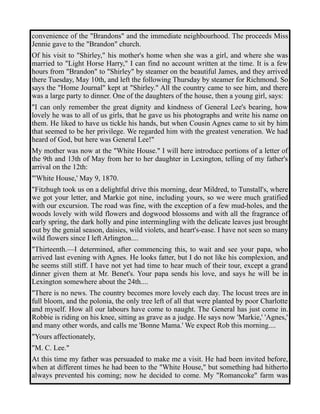 convenience of the "Brandons" and the immediate neighbourhood. The proceeds Miss 
Jennie gave to the "Brandon" church. 
Of his visit to "Shirley," his mother's home when she was a girl, and where she was 
married to "Light Horse Harry," I can find no account written at the time. It is a few 
hours from "Brandon" to "Shirley" by steamer on the beautiful James, and they arrived 
there Tuesday, May 10th, and left the following Thursday by steamer for Richmond. So 
says the "Home Journal" kept at "Shirley." All the country came to see him, and there 
was a large party to dinner. One of the daughters of the house, then a young girl, says: 
"I can only remember the great dignity and kindness of General Lee's bearing, how 
lovely he was to all of us girls, that he gave us his photographs and write his name on 
them. He liked to have us tickle his hands, but when Cousin Agnes came to sit by him 
that seemed to be her privilege. We regarded him with the greatest veneration. We had 
heard of God, but here was General Lee!" 
My mother was now at the "White House." I will here introduce portions of a letter of 
the 9th and 13th of May from her to her daughter in Lexington, telling of my father's 
arrival on the 12th: 
"'White House,' May 9, 1870. 
"Fitzhugh took us on a delightful drive this morning, dear Mildred, to Tunstall's, where 
we got your letter, and Markie got nine, including yours, so we were much gratified 
with our excursion. The road was fine, with the exception of a few mud-holes, and the 
woods lovely with wild flowers and dogwood blossoms and with all the fragrance of 
early spring, the dark holly and pine intermingling with the delicate leaves just brought 
out by the genial season, daisies, wild violets, and heart's-ease. I have not seen so many 
wild flowers since I left Arlington.... 
"Thirteenth.—I determined, after commencing this, to wait and see your papa, who 
arrived last evening with Agnes. He looks fatter, but I do not like his complexion, and 
he seems still stiff. I have not yet had time to hear much of their tour, except a grand 
dinner given them at Mr. Benet's. Your papa sends his love, and says he will be in 
Lexington somewhere about the 24th.... 
"There is no news. The country becomes more lovely each day. The locust trees are in 
full bloom, and the polonia, the only tree left of all that were planted by poor Charlotte 
and myself. How all our labours have come to naught. The General has just come in. 
Robbie is riding on his knee, sitting as grave as a judge. He says now 'Markie,' 'Agnes,' 
and many other words, and calls me 'Bonne Mama.' We expect Rob this morning.... 
"Yours affectionately, 
"M. C. Lee." 
At this time my father was persuaded to make me a visit. He had been invited before, 
when at different times he had been to the "White House," but something had hitherto 
always prevented his coming; now he decided to come. My "Romancoke" farm was 
 