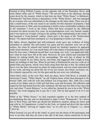 situated in King William County, on the opposite side of the Pamunkey River, and 
some fifteen miles east of "White House." We arrived there in the afternoon, having 
come down by the steamer, which at that time ran from "White House" to Baltimore. 
"Romancoke" had been always a dependency of the "White House," and was managed 
by an overseer who was subordinate to the manager on the latter estate. There was on it 
only a small house, of the size usual in our country for that character of property. I had 
taken possession in 1866, and was preparing to build a more comfortable residence, but 
in the meantime I lived in the house which had been occupied by the different 
overseers for about seventy-five years. Its accommodations were very limited, simple, 
and it was much out of repair. Owing to the settling of the underpinning in the centre, it 
had assumed a "sway-backed" outline, which gave it the name of the "broken-back 
house." No repairs had been attempted, as I was preparing to build a new home. 
My father, always dignified and self-contained, rarely gave any evidence of being 
astonished or startled. His self-control was great and his emotions were not on the 
surface, but when he entered and looked around my bachelor quarters he appeared 
really much shocked. As I was much better off in the matter of housekeeping than I had 
been for four years, I flattered myself that I was doing very well. I can appreciate fully 
now what he must have felt at the time. However, he soon rallied and concealed his 
dismay by making kindly fun of my surroundings. The next day at dinner he felt 
obliged to remark on my china, knives, and forks, and suggested that I might at least 
better my holdings in that line. When he got back to Richmond he sent me a full set of 
plated forks and spoons, which I have been using from that day to this. He walked and 
drove over the farm, discussed my plans for improvement, and was much interested in 
all my work, advising me about the site of my new house, new barns, ice-house, etc. 
He evidently enjoyed his visit, for the quiet and the rest were very refreshing. 
About thirty miles, as the crow flies, from my place, down York River, is situated, in 
Gloucester County, "White Marsh," an old Virginia home which then belonged to Dr. 
Prosser Tabb, who with his wife and children was living there. Mrs. Tabb was a near 
cousin of my father, and as a little girl had been a pet and favourite. His affection and 
regard for her had lasted from his early manhood. He had seen but little of her since the 
war, and when "Cousin Rebecca," as we called her, learned he was to be at the "White 
House," she wrote begging him to pay her a visit. This he had agreed to do if it was 
possible. 
While at the "White House," we had consulted together as to the best method of 
accomplishing this trip, and we determined to make it from "Romancoke." So I drove 
him to West Point, and there got aboard the Baltimore steamer, taking my horse and 
trap with us. At Cappahoosic, a wharf on the York, we landed and drove the nine miles 
to "White Marsh," arriving at "supper time," as we still say in Virginia—i.e., about 
7:30 P. M. 
When General Lee got off on the wharf, so great was the desire of the passengers and 
crew to see him, that they all went to the side of the boat, which caused her to list so 
 