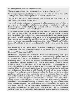 and, writing to their friends in England, declared: 
"The greatest event in our lives has occurred—we have seen General Lee." 
One of his young cousins, in talking with him, wondered what fate was in store for "us 
poor Virginians." The General replied with an earnest, softened look: 
"You can work for Virginia, to build her up again, to make her great again. You can 
teach your children to love and cherish her." 
I was struck with the tenderness of his manner to all these cousins, many of whom he 
had never seen before, and the real affection and interest he manifested toward them. 
He seemed pleased and touched by their love and kindness. I think he enjoyed this 
visit, but it was plain that he was easily fatigued. 
To catch our steamer the next morning, an early start was necessary. Arrangements 
were made the night before, and all good-byes said, for we had to leave the house 
about five o'clock. That night he was very restless and wakeful, and remarked that it 
was generally so with him whenever he had to get up at an unusual hour, as he was 
always uneasy lest he might be late. However, we got off in full time—made the 
connection with our steamer, and returned immediately to the "White House." I left the 
steamer at West Point to take my horse home, after which I joined him at the former 
place. 
After a short stay at the "White House," he started for Lexington, stopping over in 
Richmond for a few days. From there he writes to his daughter Mildred in Lexington: 
"Richmond, Virginia, May 23, 1870. 
"My Precious Daughter: I came up from the 'White House' this morning with Agnes, 
but she threatens to divorce herself from me, and we have already separated. She is at 
Dr. Fairfax's and I am at Mr. Mcfarland's. She promises, however, to see me 
occasionally, and if I can restore our travelling relations even at costly sacrifice I shall 
be happy to take her along with me. I find I shall be detained here too long to take the 
Wednesday's boat from Lynchburg, but, if not prevented by circumstances now not 
foreseen, I shall take the Friday's boat, so as to reach Lexington SATURDAY morning, 
28th inst. If Sam is well enough, and it should be otherwise convenient, he could meet 
me with Lucy and the carriage or with Traveller. If not, I will get a seat up in the 
omnibus. Your mother proposes to leave in the boat for Bremo on the 1st proximo, 
spend one week there, and then continue her journey to Lexington. Agnes has not yet 
made up her mind whether she will go with me, her mother, or remain for a while. I 
hope to find you well, though alone. I must reserve all accounts till we meet, which I 
am very anxious should take place as soon as practicable. I am improving, I think, in 
general health, but cannot tell certainly as to the difficulty in my chest, as I have been 
unable to test my progress. I had a pleasant visit to F—— and Robert, and enjoyed rest 
there, which I wanted. Love to Custis and kind regards to all friends. I hope that I shall 
find all well and doing well. All at the 'White House' send love. Poor Tabb is still sick. 
Markie Williams is with your mother. Robert came up with us, but returns this evening. 
 