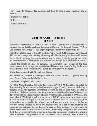 I have seen Dr. Houston this morning, and I am to have a great medicine talk to-morrow. 
"Your devoted father, 
"R. E. Lee. 
"Miss Mildred Lee." 
Chapter XXIII — A Round 
of Visits 
Baltimore—Alexandria—A war-talk with Cousin Cassius Lee—"Ravensworth"— 
Letter to Doctor Buckler declining invitation to Europe—To General Cooper—To Mrs. 
Lee from the Hot Springs—Tired of public places—Preference for country life 
Judged by what he says of himself, my father's trip South did him no permanent good. 
The rest and change, the meeting with many old friends, the great love and kindness 
shown him by all, gave him much pleasure, and for a time it was thought he was better; 
but the main cause of his troubles was not removed, though for a while held in check. 
During the month of June he remained in Lexington, was present at the final 
examinations of the college, and attended to all his duties as usual. On July 1st he went 
to Baltimore in order to consult Dr. Thomas H. Buckler about his health. 
While there he stayed with Mr. and Mrs. Tagart. 
My mother had returned to Lexington after her visit to "Bremo," together with my 
sister Agnes. To her, on July 2d, he writes: 
"Baltimore, Maryland, July 2, 1870. 
"My Dear Mary: I reached her yesterday evening at 9:15 P. M. Found Mr. Tagart at the 
depot waiting for me, where he had been since eight o'clock, thanks to his having a 
punctual wife, who regulates everything for him, so that he had plenty of time for 
reflection. I believe, however, the delay was occasioned by change of schedule that 
day, of which Mrs. Tagart was not advised. We arrived at Alexandria at 5:00 P. M., and 
were taken to Washington and kept in the cars till 7:45, when we were sent on. It was 
the hottest day I ever experienced, or I was in the hottest position I ever occupied, both 
on board the packet and in the railroad cars, or I was less able to stand it, for I never 
recollect having suffered so much. Dr. Buckler came in to see me this morning, and 
examined me, stripped, for two hours. He says he finds my lungs working well, the 
action of the heart a little too much diffused, but nothing to injure. He is inclined to 
think that my whole difficulty arises from rheumatic excitement, both the first attack in 
front of Fredericksburg and the second last winter. Says I appear to have a rheumatic 
 