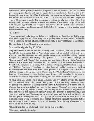 constitution, must guard against cold, keep out in the air, exercise, etc., as the other 
physicians prescribe. He will see me again. In the meantime, he has told me to try 
lemon-juice and watch the effect. I will endeavour to get out to Washington Peter's on 
the 4th and to Goodwood as soon as Dr. B—— is satisfied. Mr. and Mrs. Tagart are 
very well and send regards. The messenger is waiting to take this to the office. It is 
raining, and I have not been out nor seen any one out of the house. I hope all are well 
with you, and regret that I was obliged to come away. Tell the girls I was so overcome 
that I could not get up this morning till 8:00 A. M. Give much love to everybody, and 
believe me most truly, 
"R. E. Lee." 
The advantages of early rising my father ever held out to his daughters, so that he knew 
they would enjoy hearing of his being late in getting down in the morning. During this 
visit to Baltimore he took advantage of his proximity to many old friends to visit them. 
His next letter is from Alexandria to my mother: 
"Alexandria, Virginia, July 15, 1870. 
"My Dear Mary: I arrived here last evening from Goodwood, and was glad to hear 
from Burke this morning that our Aunt Maria was as well as usual. I wish to get out to 
Cassius Lee's this afternoon, and will spend to-morrow on the Hill in visiting General 
Cooper, Mr. Mason, the Bishop, etc. ["Aunt M——" was Mrs. Fitzhugh of 
"Ravensworth," and "Burke," her coloured servant; Cassius Lee, my father's cousin; 
General S. S. Cooper, Adj. General of the C. S. armies; Mr. J. M. Mason, Senator in U. 
S. and C. S. Congress; the Bishop, Bishop Johns of Virginia, all at that time living on 
the "Hill"—or Seminary Hill—about two miles from Alexandria.] Next week I shall go 
to Ravensworth and from there think I shall proceed to Lexington. It is so hot that I 
shall be obliged to forego my visit to Nannie and the 'White House.' It is intensely hot 
here and I am unable to bear the heat now. I took cold yesterday in the cars or 
elsewhere and am full of pains this morning, and was unable to sleep last night. 
"I have seen Mr. Smith [Mr. Francis L. Smith was my father's lawyer. The matter 
referred to which caused the remark, "The prospect is not promising," was the chance 
of getting back the estate of Arlington from the U. S. Government. Mr. Smith and Mr. 
Cassius Lee were my father's advisers in this matter. "Nannie" was the widow of 
Captain S. S. Lee, my father's brother.] this morning and had with him a long business 
talk, and will see him again after seeing Cassius. The prospect is not promising. I got 
your letter at Charles's. Thank Agnes for hers. All were well there and on West River, 
and sent you all messages of love. I will give all particulars when we meet. I am at the 
Mansion House, where it is piping hot. I had felt better until I caught fresh cold, but no 
one can avoid it in such weather. Love to all. I cannot fix yet the day of my return, but 
it will be the last week in July. 
"I hope Custis has got off, though I shall not be able to see him. 
"Most truly and affectionately, 
 