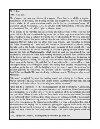 "R. E. Lee. 
"Mrs. R. E. Lee." 
Mr. Cassius Lee was my father's first cousin. They had been children together, 
schoolmates in boyhood, and lifelong friends and neighbours. He was my father's 
trusted adviser in all business matters, and in him he had the greatest confidence. Mr. 
Cazenove Lee, of Washington, D. C., his son, has kindly furnished me with some of his 
recollections of this visit, which I give in his own words: 
"It is greatly to be regretted that an accurate and full account of this visit was not 
preserved, for the conversations during those two or three days were most interesting 
and would have filled a volume. It was the review of a lifetime by two old men. It is 
believed that General Lee never talked after the war with as little reserve as on this 
occasion. Only my father and two of his boys were present. I can remember his telling 
my father of meeting Mr. Leary, their old teacher at the Alexandria Academy, during 
his late visit to the South, which recalled many incidents of their school life. They 
talked of the war, and he told of the delay of Jackson in getting on McClellan's flank, 
causing the fight at Mechanicsville, which fight he said was unexpected, but was 
necessary to prevent McClellan from entering Richmond, from the front of which most 
of the troops had been moved. He thought that if Jackson had been at Gettysburg he 
would have gained a victory, 'for' said he, 'Jackson would have held the heights which 
Ewell took on the first day.' He said that Ewell was a fine officer, but would never take 
the responsibility of exceeding his orders, and having been ordered to Gettysburg, he 
would not go farther and hold the heights beyond the town. I asked him which of the 
Federal generals he considered the greatest, and he answered most emphatically 
'McClellan by all odds.' He was asked why he did not come to Washington after second 
Manassas. 
"'Because,' he replied, 'my men had nothing to eat,' and pointing to Fort Wade, in the 
rear of our home, he said, 'I could not tell my men to take that fort when they had had 
nothing to eat for three days. I went to Maryland to feed my army.' 
"This led to a statement of the mismanagement of the Confederate Commissary 
Department, of which he gave numerous instances, and mentioned his embarrassments 
in consequence. He was also very severe in his criticism of the newspapers, and said 
that patriotism did not seem to influence them in the least, that movements of the army 
were published which frustrated their plans, and, as an instance, he told of Longstreet's 
being sent to the Western Army and the efforts that were made to keep the movement 
secret, but to no purpose, the papers having heralded it at once to friend and foe alike. I 
also remember his saying that he advocated putting the negroes in the army, and the 
arguments he advanced in favour of it. My father remarked at table one day that he 
could not have starved in the Confederate service if he could have gotten bread and 
milk. 
"'No,' replied the General, 'but frequently I could not get even that.' 
 