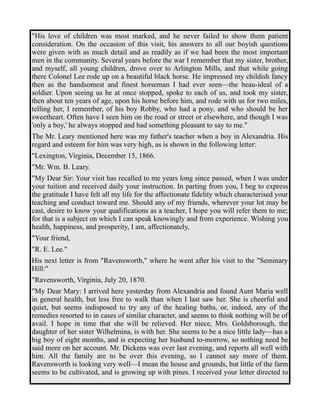 "His love of children was most marked, and he never failed to show them patient 
consideration. On the occasion of this visit, his answers to all our boyish questions 
were given with as much detail and as readily as if we had been the most important 
men in the community. Several years before the war I remember that my sister, brother, 
and myself, all young children, drove over to Arlington Mills, and that while going 
there Colonel Lee rode up on a beautiful black horse. He impressed my childish fancy 
then as the handsomest and finest horseman I had ever seen—the beau-ideal of a 
soldier. Upon seeing us he at once stopped, spoke to each of us, and took my sister, 
then about ten years of age, upon his horse before him, and rode with us for two miles, 
telling her, I remember, of his boy Robby, who had a pony, and who should be her 
sweetheart. Often have I seen him on the road or street or elsewhere, and though I was 
'only a boy,' he always stopped and had something pleasant to say to me." 
The Mr. Leary mentioned here was my father's teacher when a boy in Alexandria. His 
regard and esteem for him was very high, as is shown in the following letter: 
"Lexington, Virginia, December 15, 1866. 
"Mr. Wm. B. Leary. 
"My Dear Sir: Your visit has recalled to me years long since passed, when I was under 
your tuition and received daily your instruction. In parting from you, I beg to express 
the gratitude I have felt all my life for the affectionate fidelity which characterised your 
teaching and conduct toward me. Should any of my friends, wherever your lot may be 
cast, desire to know your qualifications as a teacher, I hope you will refer them to me; 
for that is a subject on which I can speak knowingly and from experience. Wishing you 
health, happiness, and prosperity, I am, affectionately, 
"Your friend, 
"R. E. Lee." 
His next letter is from "Ravensworth," where he went after his visit to the "Seminary 
Hill:" 
"Ravensworth, Virginia, July 20, 1870. 
"My Dear Mary: I arrived here yesterday from Alexandria and found Aunt Maria well 
in general health, but less free to walk than when I last saw her. She is cheerful and 
quiet, but seems indisposed to try any of the healing baths, or, indeed, any of the 
remedies resorted to in cases of similar character, and seems to think nothing will be of 
avail. I hope in time that she will be relieved. Her niece, Mrs. Goldsborough, the 
daughter of her sister Wilhelmina, is with her. She seems to be a nice little lady—has a 
big boy of eight months, and is expecting her husband to-morrow, so nothing need be 
said more on her account. Mr. Dickens was over last evening, and reports all well with 
him. All the family are to be over this evening, so I cannot say more of them. 
Ravensworth is looking very well—I mean the house and grounds, but little of the farm 
seems to be cultivated, and is growing up with pines. I received your letter directed to 
 