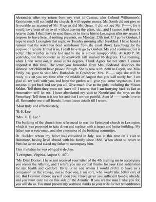 Alexandria after my return from my visit to Cassius, also Colonel Williamson's. 
Resolutions will not build the church. It will require money. Mr. Smith did not give so 
favourable an account of Mr. Price as did Mr. Green. I did not see Mr. P——, for it 
would have been of no avail without having the plans, etc., and I cannot wait here to 
receive them. I shall have to send them, or to invite him to Lexington after my return. I 
propose to leave here, if nothing prevents, on Monday, 25th inst. If I go by Goshen, I 
hope to reach Lexington that night, or Tuesday morning after breakfast. I have heard a 
rumour that the water has been withdrawn from the canal above Lynchburg for the 
purpose of repairs. If that is so, I shall have to go by Goshen. My cold continues, but is 
better. The weather is very hot and to me is almost insupportable. At 6:00 P. M. 
yesterday, the thermometer in Ravensworth hall marked 86 degrees. This morning, 
when I first went out, it stood at 84 degrees. Thank Agnes for her letter. I cannot 
respond at this time. The letter you forwarded from Mrs. Podestad describes the 
sickness her children have passed through. She is now with them at Capon, and Miss 
Emily has gone to visit Mrs. Barksdale in Greenbrier. Mrs. P—— says she will be 
ready to visit you any time after the middle of August that you will notify her. I am 
glad all are well with you, and hope the garden will give you some vegetables. I am 
anxious to get back and see you all. Give much love to the girls, including the Misses 
Selden. Tell them they must not leave till I return, that I am hurrying back as fast as 
rheumatism will let me. I have abandoned my visit to Nannie and the boys on the 
Pamunkey. Tell them it is too hot and that I am too painful. Aunt M—— sends love to 
all. Remember me to all friends. I must leave details till I return. 
"Most truly and affectionately, 
"R. E. Lee. 
"Mrs. R. E. Lee." 
The building of the church here referenced to was the Episcopal church in Lexington, 
which it was proposed to take down and replace with a larger and better building. My 
father was a vestryman, and also a member of the building committee. 
Dr. Buckler, whom my father had consulted in July, was at this time on a visit to 
Baltimore, having lived abroad with his family since 1866. When about to return to 
Paris he wrote and asked my father to accompany him. 
This invitation he was obliged to decline. 
"Lexington, Virginia, August 5, 1870. 
"My Dear Doctor: I have just received your letter of the 4th inviting me to accompany 
you across the Atlantic, and I return you my cordial thanks for your kind solicitation 
for my health and comfort. There is no one whom I would prefer to have as a 
companion on the voyage, nor is there one, I am sure, who would take better care of 
me. But I cannot impose myself upon you. I have given you sufficient trouble already, 
and you must cure me on this side of the Atlantic. If you are the man I take you for, 
you will do so. You must present my warmest thanks to your wife for her remembrance 
 