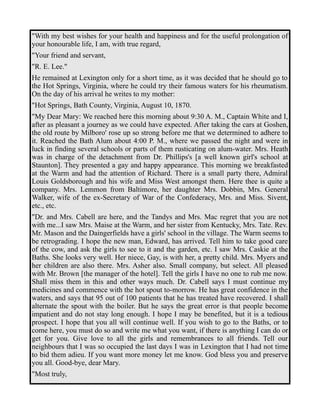 "With my best wishes for your health and happiness and for the useful prolongation of 
your honourable life, I am, with true regard, 
"Your friend and servant, 
"R. E. Lee." 
He remained at Lexington only for a short time, as it was decided that he should go to 
the Hot Springs, Virginia, where he could try their famous waters for his rheumatism. 
On the day of his arrival he writes to my mother: 
"Hot Springs, Bath County, Virginia, August 10, 1870. 
"My Dear Mary: We reached here this morning about 9:30 A. M., Captain White and I, 
after as pleasant a journey as we could have expected. After taking the cars at Goshen, 
the old route by Milboro' rose up so strong before me that we determined to adhere to 
it. Reached the Bath Alum about 4:00 P. M., where we passed the night and were in 
luck in finding several schools or parts of them rusticating on alum-water. Mrs. Heath 
was in charge of the detachment from Dr. Phillips's [a well known girl's school at 
Staunton]. They presented a gay and happy appearance. This morning we breakfasted 
at the Warm and had the attention of Richard. There is a small party there, Admiral 
Louis Goldsborough and his wife and Miss West amongst them. Here thee is quite a 
company. Mrs. Lemmon from Baltimore, her daughter Mrs. Dobbin, Mrs. General 
Walker, wife of the ex-Secretary of War of the Confederacy, Mrs. and Miss. Sivent, 
etc., etc. 
"Dr. and Mrs. Cabell are here, and the Tandys and Mrs. Mac regret that you are not 
with me...I saw Mrs. Maise at the Warm, and her sister from Kentucky, Mrs. Tate. Rev. 
Mr. Mason and the Daingerfields have a girls' school in the village. The Warm seems to 
be retrograding. I hope the new man, Edward, has arrived. Tell him to take good care 
of the cow, and ask the girls to see to it and the garden, etc. I saw Mrs. Caskie at the 
Baths. She looks very well. Her niece, Gay, is with her, a pretty child. Mrs. Myers and 
her children are also there. Mrs. Asher also. Small company, but select. All pleased 
with Mr. Brown [the manager of the hotel]. Tell the girls I have no one to rub me now. 
Shall miss them in this and other ways much. Dr. Cabell says I must continue my 
medicines and commence with the hot spout to-morrow. He has great confidence in the 
waters, and says that 95 out of 100 patients that he has treated have recovered. I shall 
alternate the spout with the boiler. But he says the great error is that people become 
impatient and do not stay long enough. I hope I may be benefited, but it is a tedious 
prospect. I hope that you all will continue well. If you wish to go to the Baths, or to 
come here, you must do so and write me what you want, if there is anything I can do or 
get for you. Give love to all the girls and remembrances to all friends. Tell our 
neighbours that I was so occupied the last days I was in Lexington that I had not time 
to bid them adieu. If you want more money let me know. God bless you and preserve 
you all. Good-bye, dear Mary. 
"Most truly, 
 