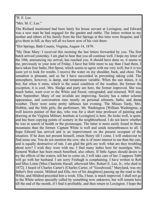 "R. E. Lee. 
"Mrs. M. C. Lee." 
The Richard mentioned had been lately his house servant at Lexington, and Edward 
was a new man he had engaged for the garden and stable. The letters written to my 
mother and others of his family from the Hot Springs at this time were frequent, and I 
give them in full, as they tell all we know now of his visit there: 
"Hot Springs, Bath County, Virginia, August 14, 1870. 
"My Dear Mary: I received this morning the last letters forwarded by you. The first 
batch arrived yesterday. I am glad to hear that you all continue well. I hope my letter of 
the 10th, announcing my arrival, has reached you. It should have done so, it seems to 
me, previously to your note of Friday. I have but little more to say than I had them. I 
have taken four baths, Hot Spout, which seems to agree with me very well, but it is too 
soon yet to look for results. I receive the water on my shoulder, back, and chest. The 
sensation is pleasant, and so far I have succeeded in preventing taking cold. The 
atmosphere, however, is damp, and temperature variable. When the sun shines, it is 
hot; but when it rains, which is the usual condition of the weather, the former the 
exception, it is cool. Mrs. Sledge and party are here, the former improved. She was 
much better, went over to the White and Sweet, retrograded, and returned. Will stay 
here September. Many of our invalids are improving. Society has a rather solemn 
appearance, and conversation runs mostly on personal ailments, baths, and damp 
weather. There were some pretty tableaux last evening. The Misses Tardy, Mrs. 
Dobbin, and the little girls, the performers. Mr. Washington [William Washington, a 
well known painter of that day, who was for a short time professor of painting and 
drawing at the Virginia Military Institute at Lexington] is here. He looks well, is quiet, 
and has been copying points of scenery in the neighbourhood. I do not know whether 
he was in search of health or the picturesque. The latter is more easily found in these 
mountains than the former. Captain White is well and sends remembrances to all. I 
hope Edward has arrived and is an improvement on the present occupant of the 
situation. If he does not present himself, retain Henry till I come. I will endeavour to 
find some one. You do not mention the cow; she is of more interest to me than the cats, 
and is equally destructive of rats. I am glad the girls are well; what are they troubling 
about now? I wish they were with me. I find many ladies here for neuralgia. Mrs. 
General Walker has been much benefited, also others. If little Agnes should desire to 
try the effects of the waters, tell her to come on, I will take care of her. I suppose Tabb 
will go with her husband. I am sorry Fitzhugh is complaining. I have written to Rob 
and Miss Lottie [Miss Charlotte Haxall, afterward Mrs. Robert E. Lee, Jr., who died in 
1872]. I heard of Charles Carter's [Charles Carter, of "Goodwood," Maryland, was my 
father's first cousin. Mildred and Ella, two of his daughters] passing up the road to the 
White, and Mildred preceded him a week. Ella, I hear, is much improved. I shall not go 
to the White unless specially called by something now unknown, but will remain here 
till the end of the month, if I find it profitable, and then return to Lexington. I hope the 
 