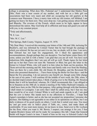 college is prospering. What does Mrs. Podestad say? I understand that Markie Peter 
[Mrs. Peter was a near cousin of my mother, and with her as a little girl our 
associations had been very near] and child are occupying her old quarters at the 
Lomaxes near Warrenton. I have a merry time with my old cronies, tell Mildred. I am 
getting too heavy for them now. They soon drop me. I am getting uneasy about Edward 
and Blanche. The reverses of the French, which seem to be light, appear to have 
demoralised the nation. May God help all in affliction and keep and guard you and all 
with you, is my constant prayer. 
"Truly and affectionately, 
"R. E. Lee. 
"Mrs. M. C. Lee." 
"Hot Springs, Bath County, Virginia, August 19, 1870. 
"My Dear Mary: I received this morning your letters of the 14th and 18th, inclosing Dr. 
Buckler's, and was informed by Colonel Turner that he had brough the package to 
which you referred. He has not yet sent it to me, but, no doubt, will in time. I am sorry 
that Edward has not kept his engagement, for I liked his appearance and 
recommendations, though perhaps they are deceptive. You had better retain Harry till I 
come, unless you fall in with a better. I am glad that you are all well. You have such 
industrious little daughters that I am sure all will go well. Thank Agnes for her letter 
and say to her that I have not seen Mr. Vanmeter or Blair, but gave the letter to the 
former to Colonel White, who will send it to him when he finds out his position. Mr. 
Thom arrived this morning and Mr. John Jones and family rode over from the Healing. 
They are there for a sick child. My old friend, Dr. Broaddus, and the Reverend Mr. 
Jones also presented themselves.... I have been trying the Boiler for four days—and the 
Spout the five preceding. I do not perceive any benefit yet, though some little change 
in the seat of my pains. I will continue till the middle of next week, the 29th, when, if 
no decided improvement takes place, I think of going over to the Healing. Dr. Houston 
thinks that it will be beneficial, whereas, Dr. Cabell recommends this. I am obliged to 
be in Staunton on the 30th ult. to attend a meeting of the Valley Railroad Company, so 
I shall leave here on the 29th for that purpose. After getting through with that business, 
I shall return to Lexington. I am sorry that I shall be called away, but I fear my stay 
here would be of no avail. Colonel White is well and sends regards to all. I am glad 
that the cow is better. She stands next in my affections to Traveller.... I hope that 
Agnes's neuralgia is better, and as she has not accepted my proposition I presume she 
declines. Hot bathing is not agreeable to me either in its operations or effects, but I see 
daily evidences of its good results on others. I wish that it suited your case. You must 
try and get some one in Sally's place if Tabb, etc., come, and make them all 
comfortable. If you want more money, let me know in time. Send over to Mr. Leyburn 
for the flour, when you want it. Mr. Bowie, I suspect, can arrange it for you. I fear 
Captain Brooks's house will not be ready for occupancy this fall. I hope that General 
Smith will begin Custis's in time. I heard of him on his way to Edward Cocke's the 
 