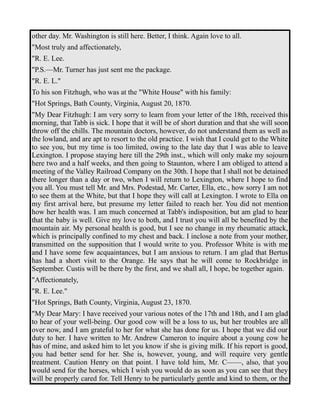 other day. Mr. Washington is still here. Better, I think. Again love to all. 
"Most truly and affectionately, 
"R. E. Lee. 
"P.S.—Mr. Turner has just sent me the package. 
"R. E. L." 
To his son Fitzhugh, who was at the "White House" with his family: 
"Hot Springs, Bath County, Virginia, August 20, 1870. 
"My Dear Fitzhugh: I am very sorry to learn from your letter of the 18th, received this 
morning, that Tabb is sick. I hope that it will be of short duration and that she will soon 
throw off the chills. The mountain doctors, however, do not understand them as well as 
the lowland, and are apt to resort to the old practice. I wish that I could get to the White 
to see you, but my time is too limited, owing to the late day that I was able to leave 
Lexington. I propose staying here till the 29th inst., which will only make my sojourn 
here two and a half weeks, and then going to Staunton, where I am obliged to attend a 
meeting of the Valley Railroad Company on the 30th. I hope that I shall not be detained 
there longer than a day or two, when I will return to Lexington, where I hope to find 
you all. You must tell Mr. and Mrs. Podestad, Mr. Carter, Ella, etc., how sorry I am not 
to see them at the White, but that I hope they will call at Lexington. I wrote to Ella on 
my first arrival here, but presume my letter failed to reach her. You did not mention 
how her health was. I am much concerned at Tabb's indisposition, but am glad to hear 
that the baby is well. Give my love to both, and I trust you will all be benefited by the 
mountain air. My personal health is good, but I see no change in my rheumatic attack, 
which is principally confined to my chest and back. I inclose a note from your mother, 
transmitted on the supposition that I would write to you. Professor White is with me 
and I have some few acquaintances, but I am anxious to return. I am glad that Bertus 
has had a short visit to the Orange. He says that he will come to Rockbridge in 
September. Custis will be there by the first, and we shall all, I hope, be together again. 
"Affectionately, 
"R. E. Lee." 
"Hot Springs, Bath County, Virginia, August 23, 1870. 
"My Dear Mary: I have received your various notes of the 17th and 18th, and I am glad 
to hear of your well-being. Our good cow will be a loss to us, but her troubles are all 
over now, and I am grateful to her for what she has done for us. I hope that we did our 
duty to her. I have written to Mr. Andrew Cameron to inquire about a young cow he 
has of mine, and asked him to let you know if she is giving milk. If his report is good, 
you had better send for her. She is, however, young, and will require very gentle 
treatment. Caution Henry on that point. I have told him, Mr. C——, also, that you 
would send for the horses, which I wish you would do as soon as you can see that they 
will be properly cared for. Tell Henry to be particularly gentle and kind to them, or the 
 